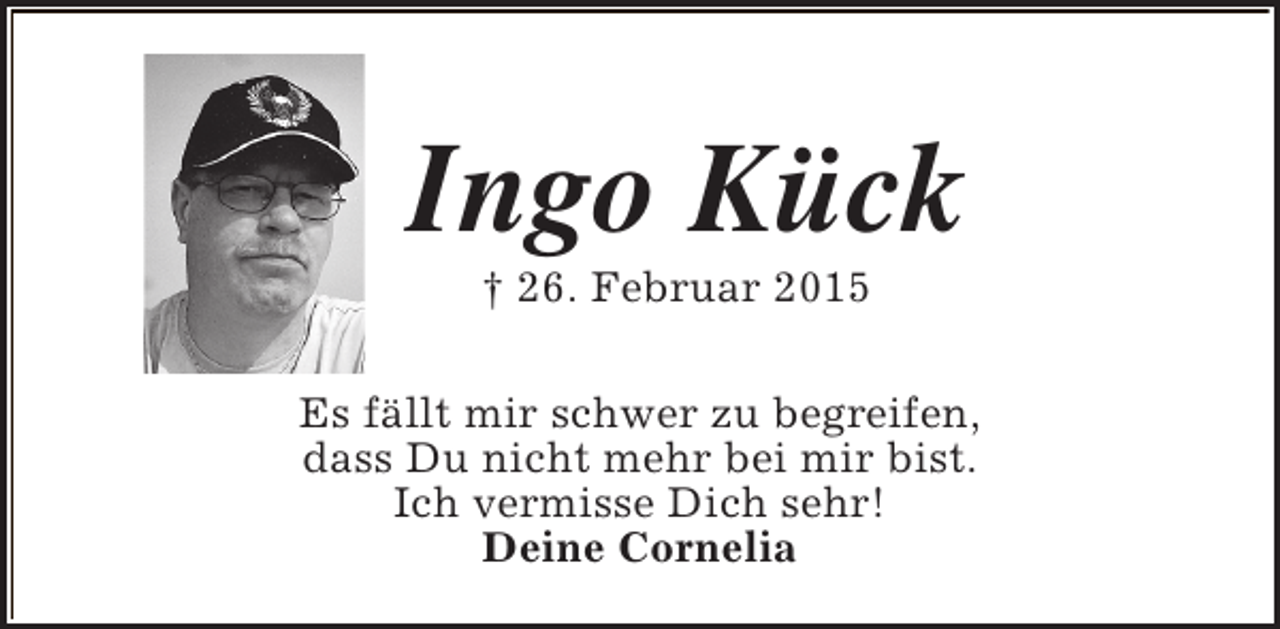 <p>Ingo Kück<br />† 26. Februar 2015</p><p>Es fällt mir schwer zu begreifen,<br />dass Du nicht mehr bei mir bist.<br />Ich vermisse Dich sehr!<br />Deine Cornelia</p>