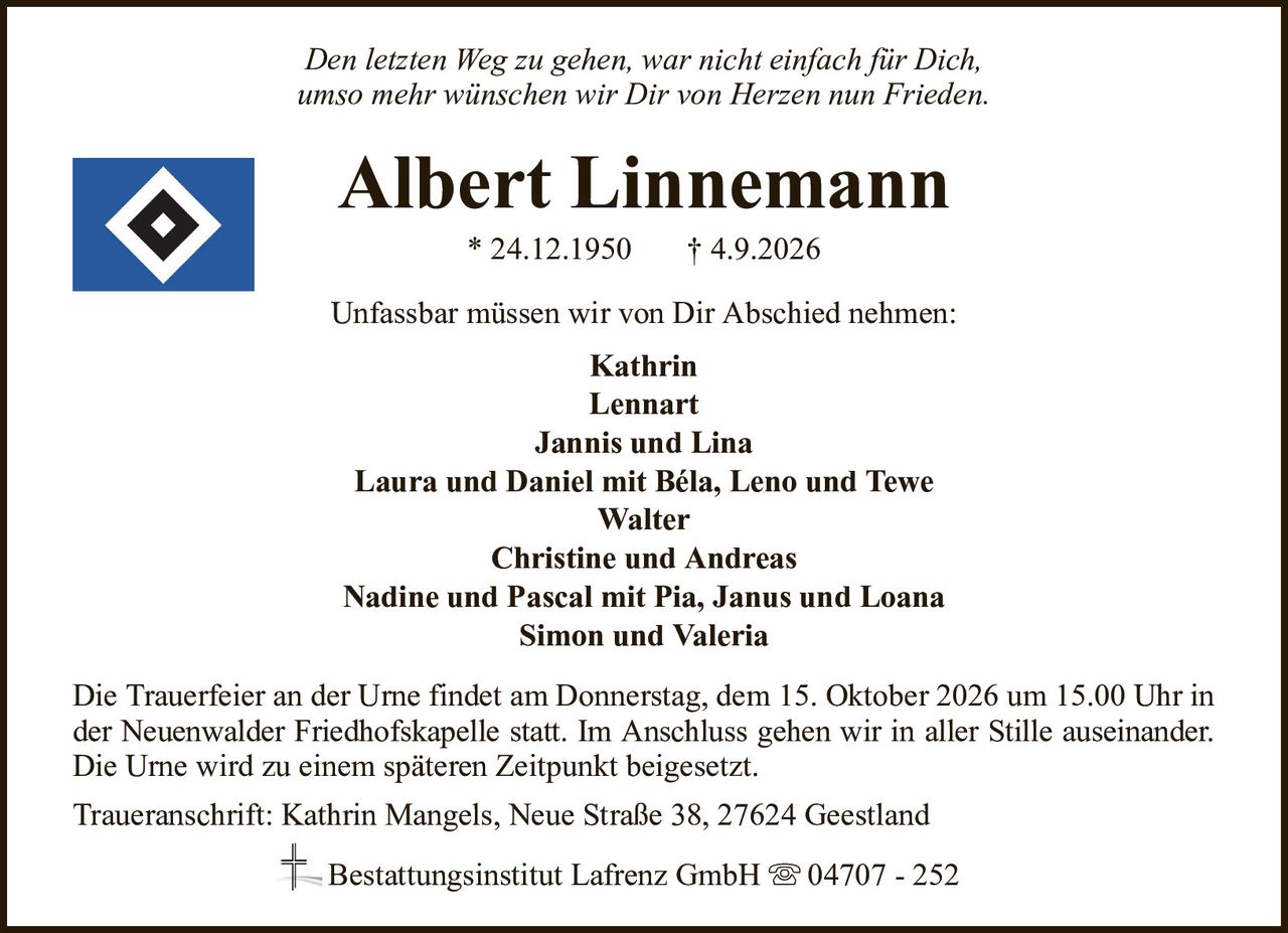 Den letzten Weg zu gehen, war nicht einfach für Dich,umso mehr wünschen wir Dir von Herzen nun Frieden.Albert Linnemann* 24.12.1950† 4.9.2026Unfassbar müssen wir von Dir Abschied nehmen:KathrinLennartJannis und LinaLaura und Daniel mit Béla, Leno und TeweWalterChristine und AndreasNadine und Pascal mit Pia, Janus und LoanaSimon und ValeriaBestattungsinstitut Lafrenz GmbH04707 - 252Die Trauerfeier an der Urne findet am Donnerstag, dem 15. Oktober 2026 um 15.00 Uhr inder Neuenwalder Friedhofskapelle statt. Im Anschluss gehen wir in aller Stille auseinander.Die Urne wird zu einem späteren Zeitpunkt beigesetzt.Traueranschrift: Kathrin Mangels, Neue Straße 38, 27624 Geestland