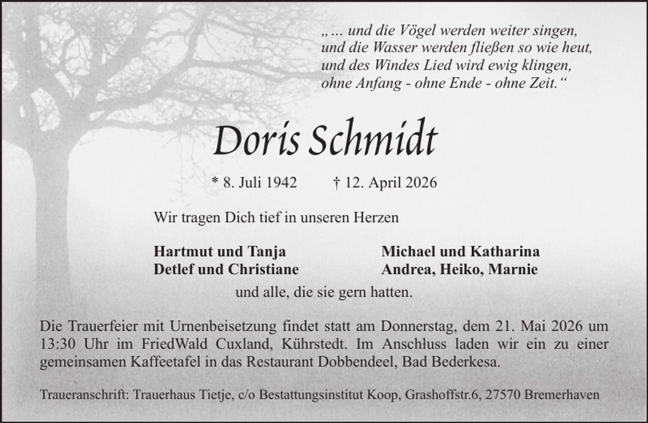 <p>„… und die Vögel werden weiter singen,<br />und die Wasser werden fließen so wie heut,<br />und des Windes Lied wird ewig klingen,<br />ohne Anfang - ohne Ende - ohne Zeit.“</p><p>Doris Schmidt<br />* 8. Juli 1942</p><p>† 12. April 2026</p><p>Wir tragen Dich tief in unseren Herzen<br />Hartmut und Tanja<br />Michael und Katharina<br />Detlef und Christiane<br />Andrea, Heiko, Marnie<br />und alle, die sie gern hatten.<br />Die Trauerfeier mit Urnenbeisetzung findet statt am Donnerstag, dem 21. Mai 2026 um<br />13:30 Uhr im FriedWald Cuxland, Kührstedt. Im Anschluss laden wir ein zu einer<br />gemeinsamen Kaffeetafel in das Restaurant Dobbendeel, Bad Bederkesa.<br />Traueranschrift: Trauerhaus Tietje, c/o Bestattungsinstitut Koop, Grashoffstr.6, 27570 Bremerhaven</p>