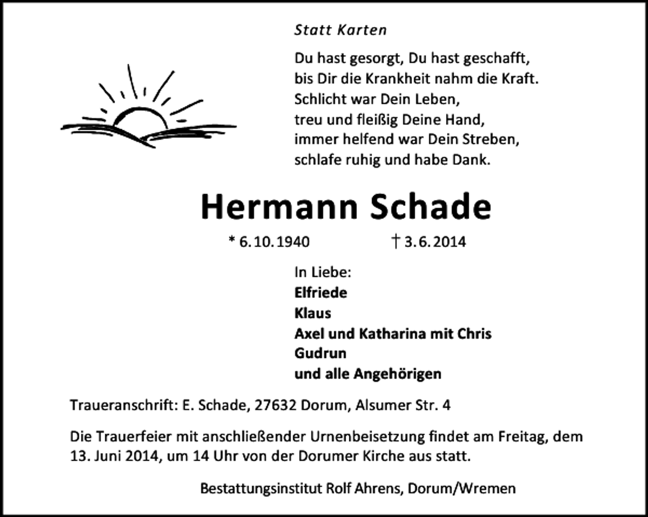 <p>Statt Karten<br />Du hast gesorgt, Du hast geschafft,<br />bis Dir die Krankheit nahm die Kraft.<br />Schlicht war Dein Leben,<br />treu und fleißig Deine Hand,<br />immer helfend war Dein Streben,<br />schlafe ruhig und habe Dank.</p>
<p>Hermann Schade<br />* 6.10.1940</p>
<p>† 3. 6.2014</p>
<p>In Liebe:<br />Elfriede<br />Klaus<br />Axel und Katharina mit Chris<br />Gudrun<br />und alle Angehörigen<br />Traueranschrift: E. Schade, 27632 Dorum, Alsumer Str. 4<br />Die Trauerfeier mit anschließender Urnenbeisetzung findet am Freitag, dem<br />13. Juni 2014, um 14 Uhr von der Dorumer Kirche aus statt.<br />Bestattungsinstitut Rolf Ahrens, Dorum/Wremen</p>