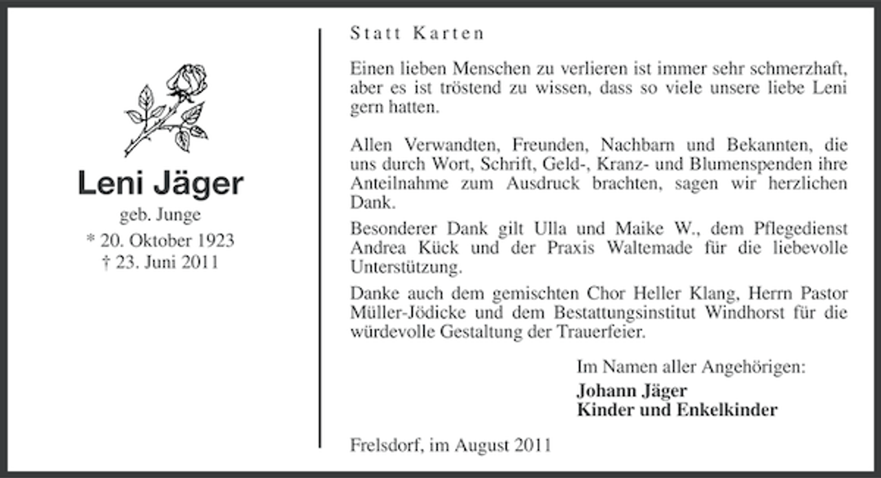 <p>Statt Karten<br />Einen lieben Menschen zu verlieren ist immer sehr schmerzhaft,<br />aber es ist tröstend zu wissen, dass so viele unsere liebe Leni<br />gern hatten.</p><p>Leni Jäger<br />geb. Junge<br />* 20. Oktober 1923<br />† 23. Juni 2011</p><p>Allen Verwandten, Freunden, Nachbarn und Bekannten, die<br />uns durch Wort, Schrift, Geld-, Kranz- und Blumenspenden ihre<br />Anteilnahme zum Ausdruck brachten, sagen wir herzlichen<br />Dank.<br />Besonderer Dank gilt Ulla und Maike W., dem Pflegedienst<br />Andrea Kück und der Praxis Waltemade für die liebevolle<br />Unterstützung.<br />Danke auch dem gemischten Chor Heller Klang, Herrn Pastor<br />Müller-Jödicke und dem Bestattungsinstitut Windhorst für die<br />würdevolle Gestaltung der Trauerfeier.<br />Im Namen aller Angehörigen:<br />Johann Jäger<br />Kinder und Enkelkinder<br />Frelsdorf, im August 2011</p>