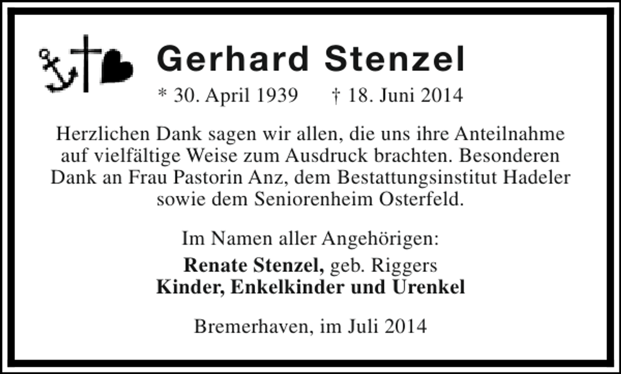 <p>Gerhard Stenzel<br />* 30. April 1939</p><p>† 18. Juni 2014</p><p>Herzlichen Dank sagen wir allen, die uns ihre Anteilnahme<br />auf vielfältige Weise zum Ausdruck brachten. Besonderen<br />Dank an Frau Pastorin Anz, dem Bestattungsinstitut Hadeler<br />sowie dem Seniorenheim Osterfeld.<br />Im Namen aller Angehörigen:<br />Renate Stenzel, geb. Riggers<br />Kinder, Enkelkinder und Urenkel<br />Bremerhaven, im Juli 2014</p>
