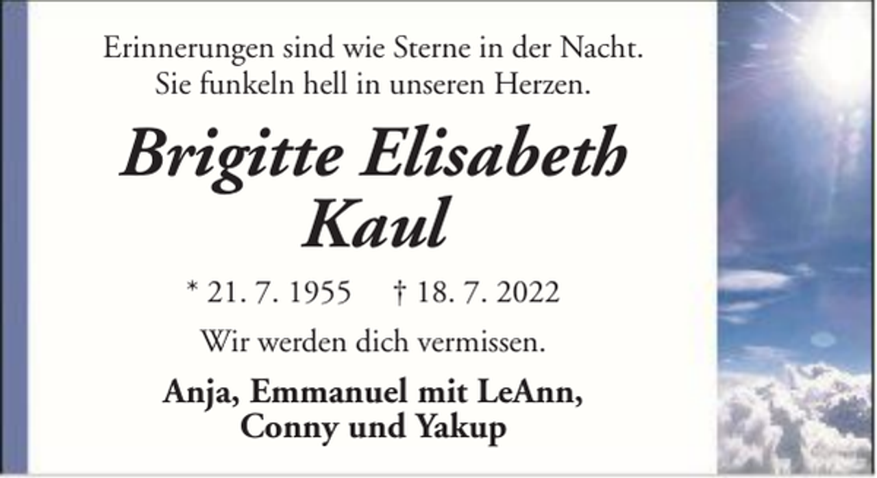 <p>Erinnerungen sind wie Sterne in der Nacht.<br />Sie funkeln hell in unseren Herzen.</p><p>Brigitte Elisabeth<br />Kaul<br />* 21. 7. 1955</p><p>† 18. 7. 2022</p><p>Wir werden dich vermissen.</p><p>Anja, Emmanuel mit LeAnn,<br />Conny und Yakup</p>