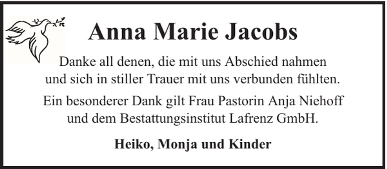 <p>Anna Marie Jacobs<br />Danke all denen, die mit uns Abschied nahmen<br />und sich in stiller Trauer mit uns verbunden fühlten.<br />Ein besonderer Dank gilt Frau Pastorin Anja Niehoff<br />und dem Bestattungsinstitut Lafrenz GmbH.<br />Heiko, Monja und Kinder</p>