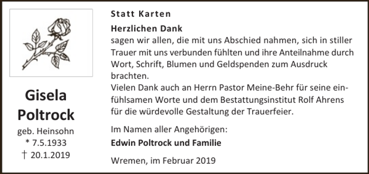 <p>Sta t t Kar t en</p><p>Gisela<br />Poltrock<br />geb. Heinsohn<br />* 7.5.1933<br />† 20.1.2019</p><p>Herzlichen Dank<br />sagen wir allen, die mit uns Abschied nahmen, sich in stiller<br />Trauer mit uns verbunden fühlten und ihre Anteilnahme durch<br />Wort, Schrift, Blumen und Geldspenden zum Ausdruck<br />brachten.<br />Vielen Dank auch an Herrn Pastor Meine-Behr für seine einfühlsamen Worte und dem Bestattungsinstitut Rolf Ahrens<br />für die würdevolle Gestaltung der Trauerfeier.<br />Im Namen aller Angehörigen:<br />Edwin Poltrock und Familie<br />Wremen, im Februar 2019</p>