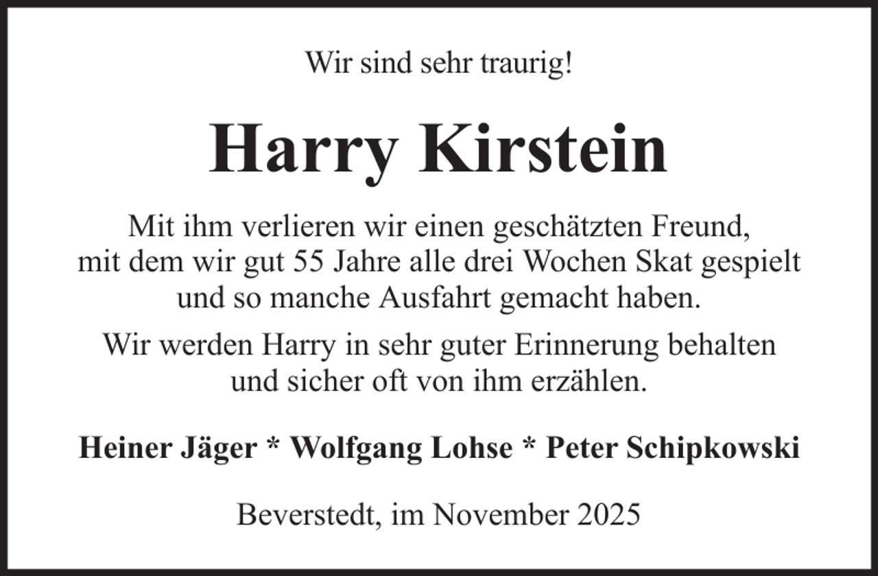 <p>Wir sind sehr traurig!</p><p>Harry Kirstein<br />Mit ihm verlieren wir einen geschätzten Freund,<br />mit dem wir gut 55 Jahre alle drei Wochen Skat gespielt<br />und so manche Ausfahrt gemacht haben.<br />Wir werden Harry in sehr guter Erinnerung behalten<br />und sicher oft von ihm erzählen.<br />Heiner Jäger * Wolfgang Lohse * Peter Schipkowski<br />Beverstedt, im November 2025</p>