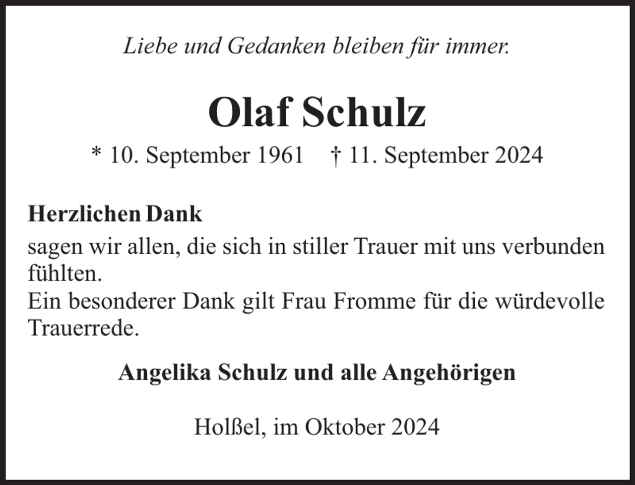 <p>Liebe und Gedanken bleiben für immer.</p><p>Olaf Schulz<br />* 10. September 1961</p><p>† 11. September 2024</p><p>Herzlichen Dank<br />sagen wir allen, die sich in stiller Trauer mit uns verbunden<br />fühlten.<br />Ein besonderer Dank gilt Frau Fromme für die würdevolle<br />Trauerrede.<br />Angelika Schulz und alle Angehörigen<br />Holßel, im Oktober 2024</p>