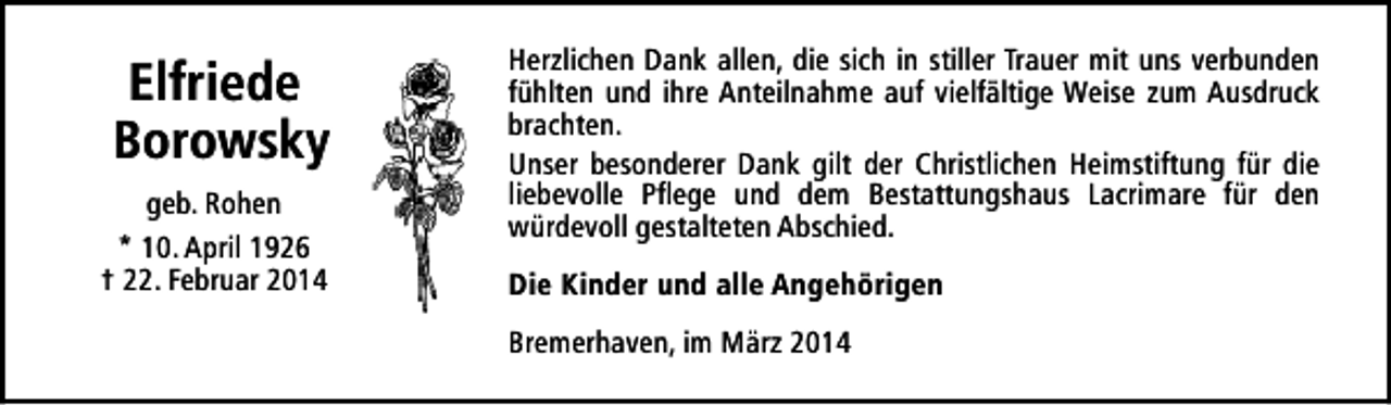 <p>Elfriede<br />Borowsky<br />geb. Rohen<br />* 10. April 1926<br />† 22. Februar 2014</p><p>Herzlichen Dank allen, die sich in stiller Trauer mit uns verbunden<br />fühlten und ihre Anteilnahme auf vielfältige Weise zum Ausdruck<br />brachten.<br />Unser besonderer Dank gilt der Christlichen Heimstiftung für die<br />liebevolle Pflege und dem Bestattungshaus Lacrimare für den<br />würdevoll gestalteten Abschied.<br />Die Kinder und alle Angehörigen<br />Bremerhaven, im März 2014</p>