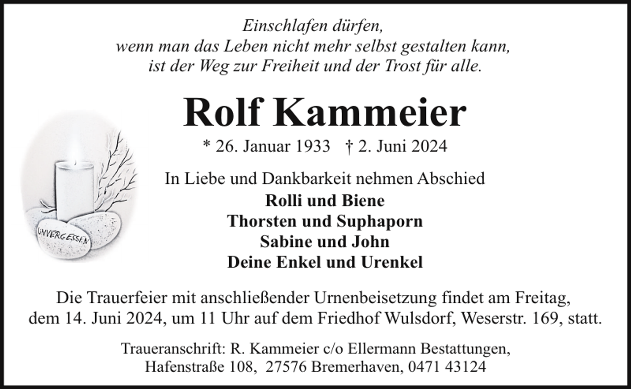 <p>Einschlafen dürfen,<br />wenn man das Leben nicht mehr selbst gestalten kann,<br />ist der Weg zur Freiheit und der Trost für alle.</p><p>Rolf Kammeier<br />* 26. Januar 1933 † 2. Juni 2024</p><p>In Liebe und Dankbarkeit nehmen Abschied<br />Rolli und Biene<br />Thorsten und Suphaporn<br />Sabine und John<br />Deine Enkel und Urenkel<br />Die Trauerfeier mit anschließender Urnenbeisetzung findet am Freitag,<br />dem 14. Juni 2024, um 11 Uhr auf dem Friedhof Wulsdorf, Weserstr. 169, statt.<br />Traueranschrift: R. Kammeier c/o Ellermann Bestattungen,<br />Hafenstraße 108, 27576 Bremerhaven, 0471 43124</p>