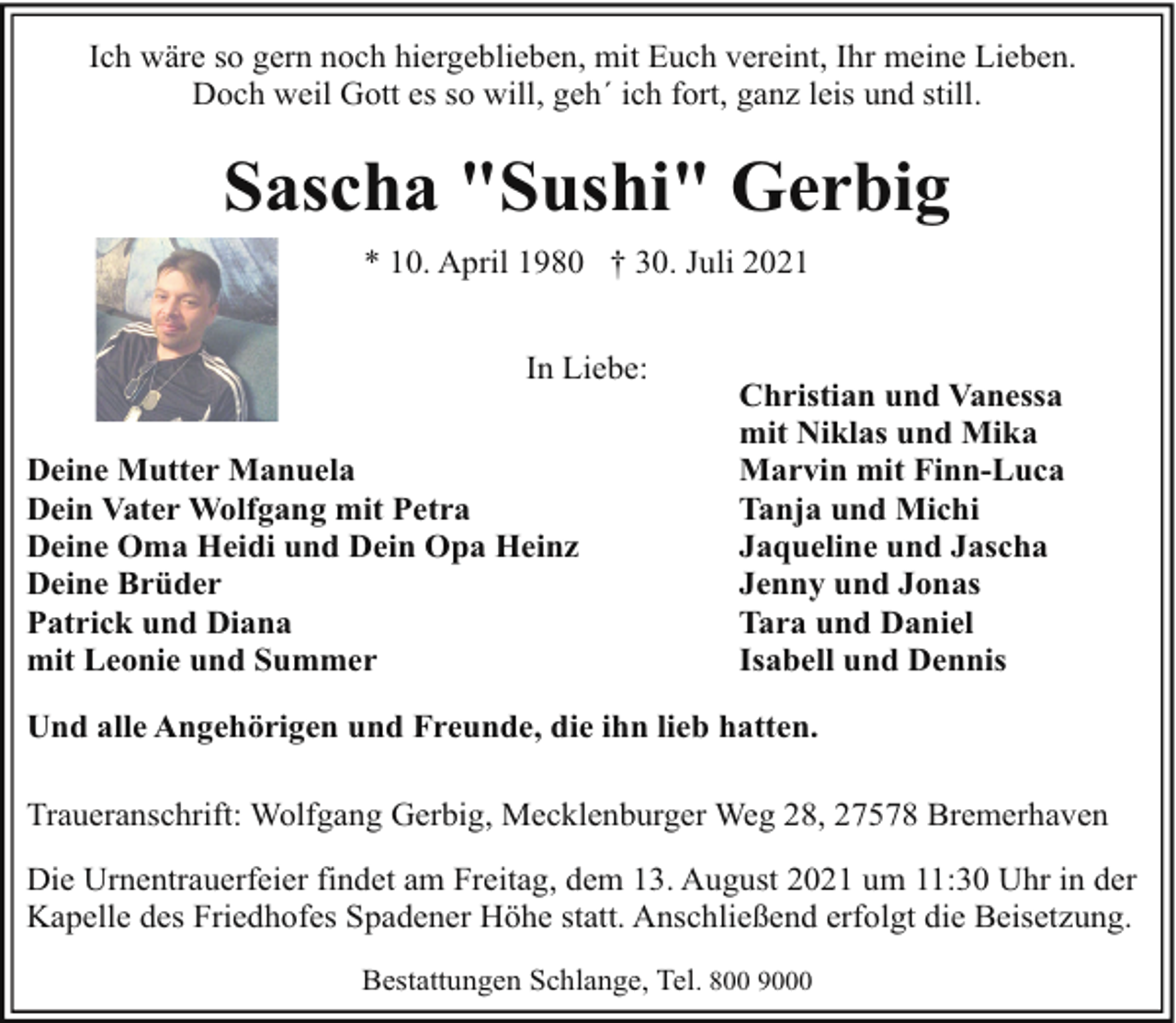<p>Ich wäre so gern noch hiergeblieben, mit Euch vereint, Ihr meine Lieben.<br />Doch weil Gott es so will, geh´ ich fort, ganz leis und still.</p><p>Sascha "Sushi" Gerbig<br />* 10. April 1980 † 30. Juli 2021<br />In Liebe:<br />Deine Mutter Manuela<br />Dein Vater Wolfgang mit Petra<br />Deine Oma Heidi und Dein Opa Heinz<br />Deine Brüder<br />Patrick und Diana<br />mit Leonie und Summer</p><p>Christian und Vanessa<br />mit Niklas und Mika<br />Marvin mit Finn-Luca<br />Tanja und Michi<br />Jaqueline und Jascha<br />Jenny und Jonas<br />Tara und Daniel<br />Isabell und Dennis</p><p>Und alle Angehörigen und Freunde, die ihn lieb hatten.<br />Traueranschrift: Wolfgang Gerbig, Mecklenburger Weg 28, 27578 Bremerhaven<br />Die Urnentrauerfeier findet am Freitag, dem 13. August 2021 um 11:30 Uhr in der<br />Kapelle des Friedhofes Spadener Höhe statt. Anschließend erfolgt die Beisetzung.<br />Bestattungen Schlange, Tel. 800 9000</p>