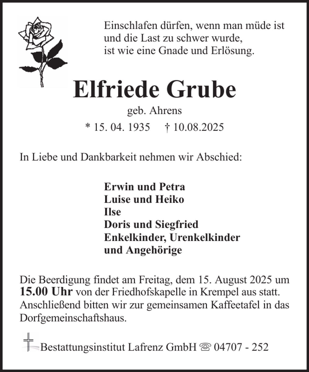 <p>Einschlafen dürfen, wenn man müde ist<br />und die Last zu schwer wurde,<br />ist wie eine Gnade und Erlösung.</p><p>Elfriede Grube<br />geb. Ahrens<br />* 15. 04. 1935 † 10.08.2025<br />In Liebe und Dankbarkeit nehmen wir Abschied:<br />Erwin und Petra<br />Luise und Heiko<br />Ilse<br />Doris und Siegfried<br />Enkelkinder, Urenkelkinder<br />und Angehörige<br />Die Beerdigung findet am Freitag, dem 15. August 2025 um<br />15.00 Uhr von der Friedhofskapelle in Krempel aus statt.<br />Anschließend bitten wir zur gemeinsamen Kaffeetafel in das<br />Dorfgemeinschaftshaus.<br />Bestattungsinstitut Lafrenz GmbH</p><p>04707 - 252</p>
