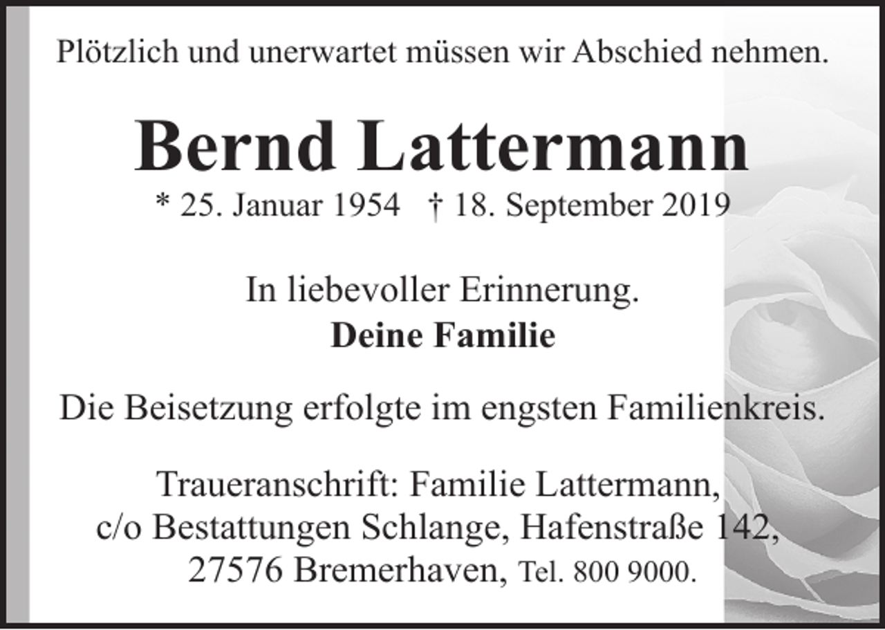 <p>Plötzlich und unerwartet müssen wir Abschied nehmen.</p>
<p>Bernd Lattermann<br />* 25. Januar 1954 † 18. September 2019</p>
<p>In liebevoller Erinnerung.<br />Deine Familie<br />Die Beisetzung erfolgte im engsten Familienkreis.<br />Traueranschrift: Familie Lattermann,<br />c/o Bestattungen Schlange, Hafenstraße 142,<br />27576 Bremerhaven, Tel. 800 9000.</p>