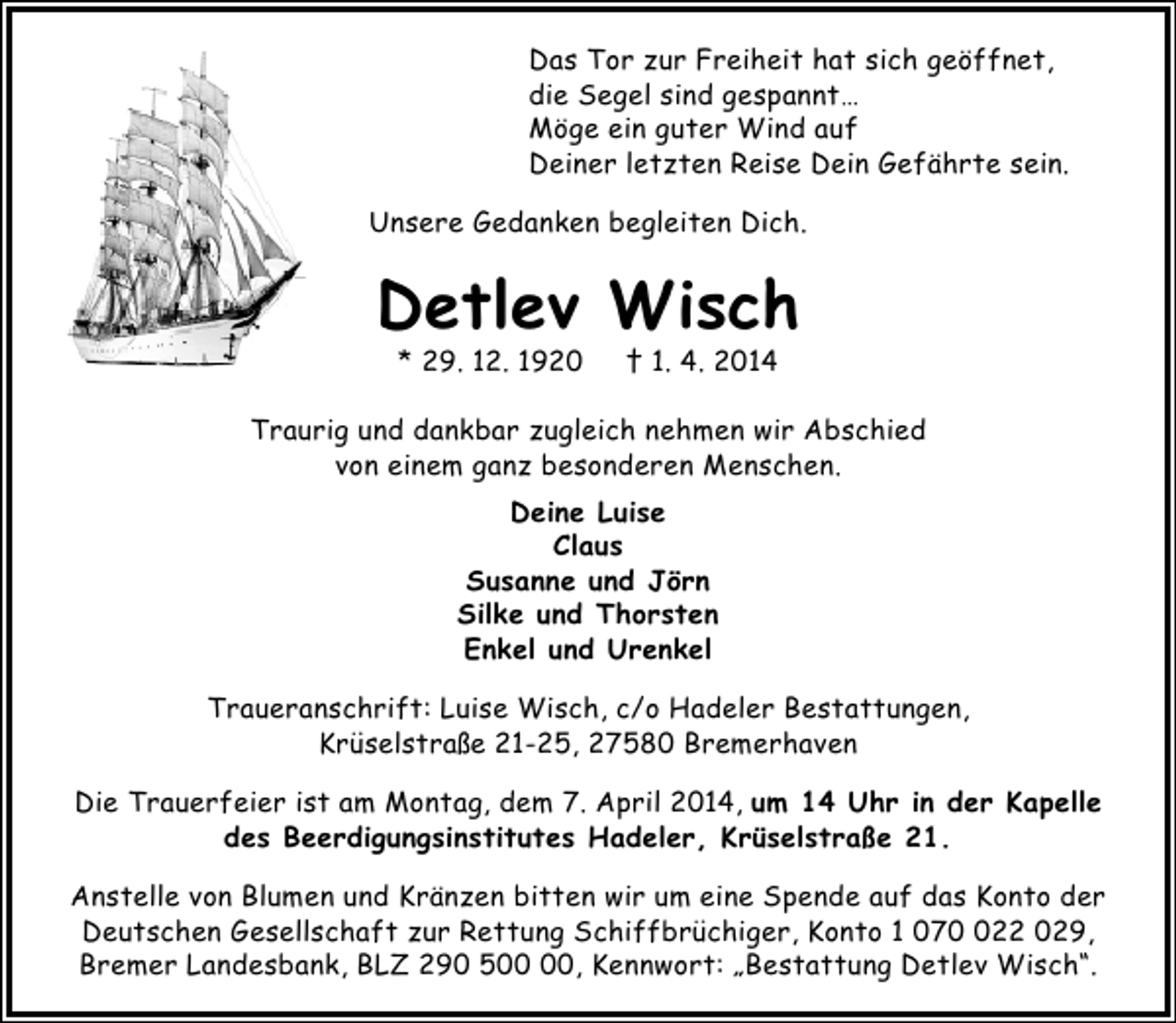 <p>Das Tor zur Freiheit hat sich geöffnet,<br />die Segel sind gespannt…<br />Möge ein guter Wind auf<br />Deiner letzten Reise Dein Gefährte sein.<br />Unsere Gedanken begleiten Dich.</p><p>Detlev Wisch<br />* 29. 12. 1920</p><p>† 1. 4. 2014</p><p>Traurig und dankbar zugleich nehmen wir Abschied<br />von einem ganz besonderen Menschen.<br />Deine Luise<br />Claus<br />Susanne und Jörn<br />Silke und Thorsten<br />Enkel und Urenkel<br />Traueranschrift: Luise Wisch, c/o Hadeler Bestattungen,<br />Krüselstraße 21-25, 27580 Bremerhaven<br />Die Trauerfeier ist am Montag, dem 7. April 2014, um 14 Uhr in der Kapelle<br />des Beerdigungsinstitutes Hadeler, Krüselstraße 21.<br />Anstelle von Blumen und Kränzen bitten wir um eine Spende auf das Konto der<br />Deutschen Gesellschaft zur Rettung Schiffbrüchiger, Konto 1 0722 029,<br />Bremer Landesbank, BLZ 290 5, Kennwort: „Bestattung Detlev Wisch“.</p>