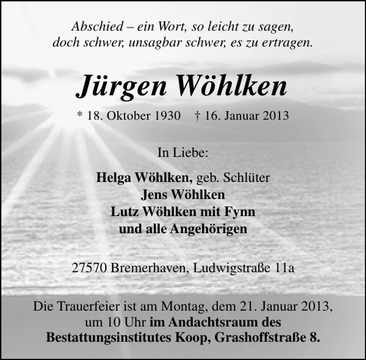 <p>Abschied – ein Wort, so leicht zu sagen,<br />doch schwer, unsagbar schwer, es zu ertragen.</p><p>Jürgen Wöhlken<br />* 18. Oktober 1930</p><p>† 16. Januar 2013</p><p>In Liebe:<br />Helga Wöhlken, geb. Schlüter<br />Jens Wöhlken<br />Lutz Wöhlken mit Fynn<br />und alle Angehörigen<br />27570 Bremerhaven, Ludwigstraße 11a<br />Die Trauerfeier ist am Montag, dem 21. Januar 2013,<br />um 10 Uhr im Andachtsraum des<br />Bestattungsinstitutes Koop, Grashoffstraße 8.</p>
