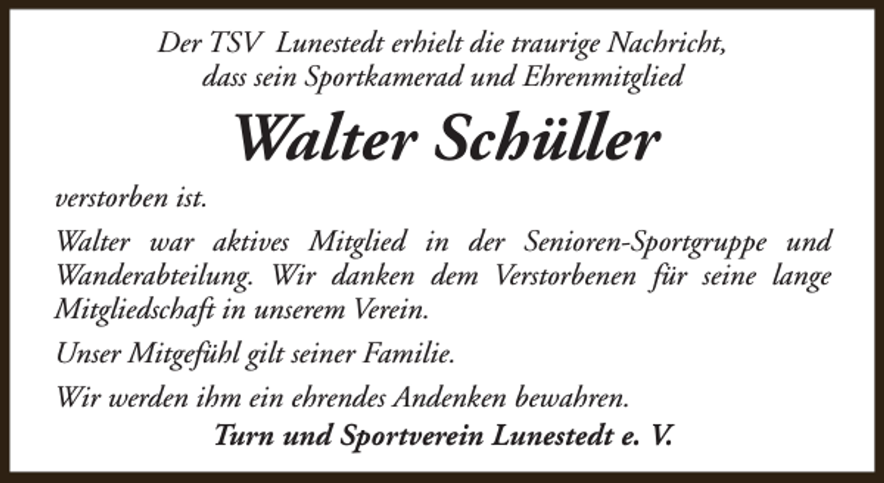 <p>Der TSV Lunestedt erhielt die traurige Nachricht,<br />dass sein Sportkamerad und Ehrenmitglied</p><p>Walter Schüller</p><p>verstorben ist.<br />Walter war aktives Mitglied in der Senioren-Sportgruppe und<br />Wanderabteilung. Wir danken dem Verstorbenen für seine lange<br />Mitgliedschaft in unserem Verein.<br />Unser Mitgefühl gilt seiner Familie.<br />Wir werden ihm ein ehrendes Andenken bewahren.<br />Turn und Sportverein Lunestedt e. V.</p>
