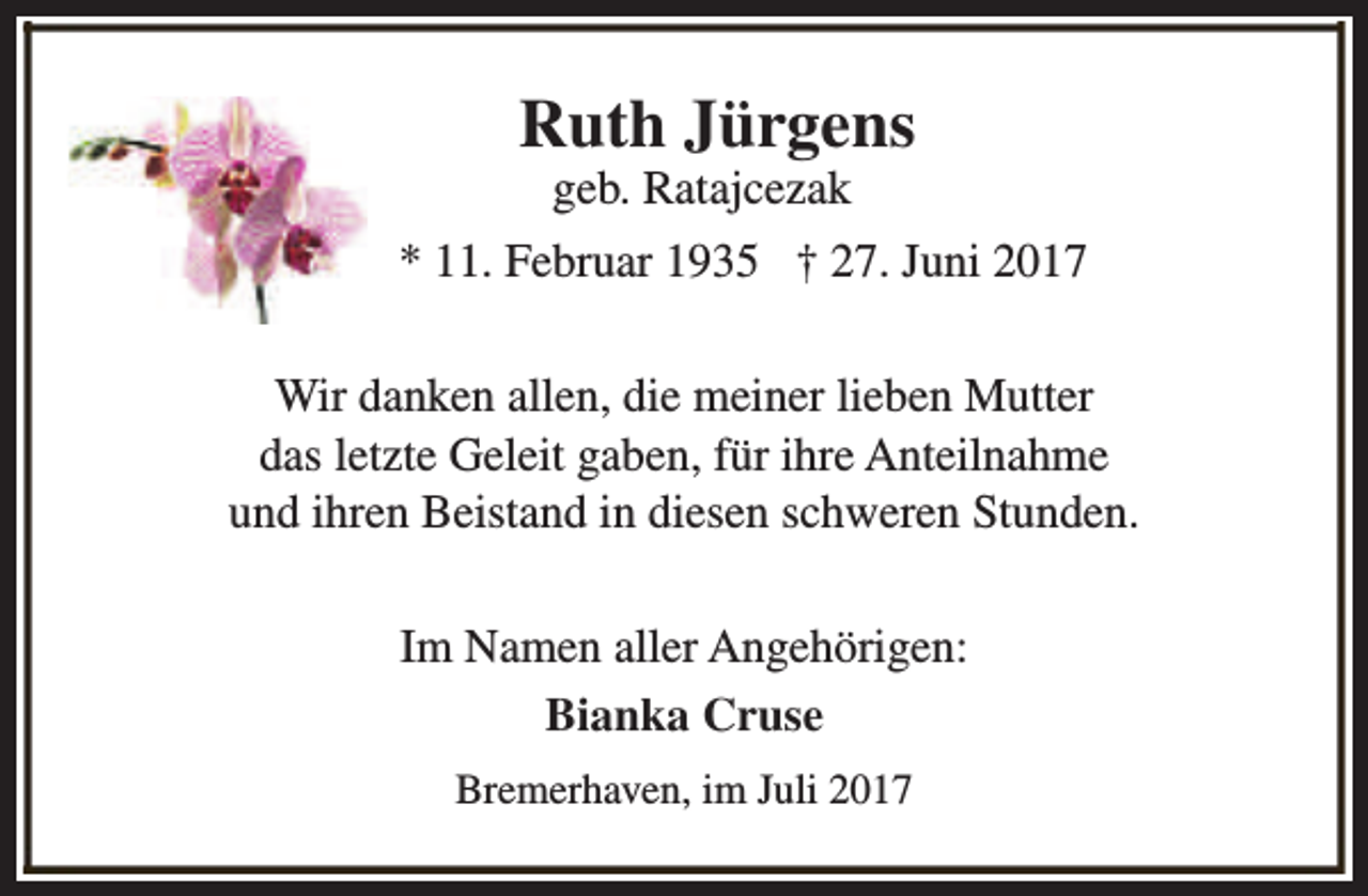 <p>Ruth Jürgens<br />geb. Ratajcezak</p><p>* 11. Februar 1935 † 27. Juni 2017<br />Wir danken allen, die meiner lieben Mutter<br />das letzte Geleit gaben, für ihre Anteilnahme<br />und ihren Beistand in diesen schweren Stunden.<br />Im Namen aller Angehörigen:<br />Bianka Cruse<br />Bremerhaven, im Juli 2017</p>