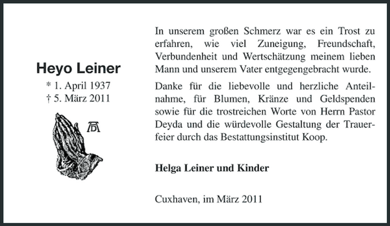 <p>Heyo Leiner<br />* 1. April 1937 † 5. März 2011</p><p>In unserem großen Schmerz war es ein Trost zu erfahren, wie viel Zuneigung, Freundschaft, Verbundenheit und Wertschätzung meinem lieben Mann und unserem Vater entgegengebracht wurde. Danke für die liebevolle und herzliche Anteilnahme, für Blumen, Kränze und Geldspenden sowie für die trostreichen Worte von Herrn Pastor Deyda und die würdevolle Gestaltung der Trauerfeier durch das Bestattungsinstitut Koop. Helga Leiner und Kinder Cuxhaven, im März 2011</p>