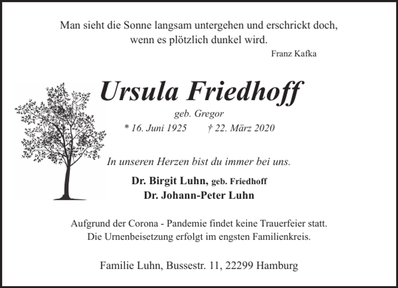 <p>Man sieht die Sonne langsam untergehen und erschrickt doch,<br />wenn es plötzlich dunkel wird.<br />Franz Kafka</p><p>Ursula Friedhoff<br />U<br />geb. Gregor<br />* 16. Juni 1925<br />† 22. März 2020</p><p>In unseren Herzen bist du immer bei uns.<br />Dr. Birgit Luhn, geb. Friedhoff<br />Dr. Johann-Peter Luhn<br />Aufgrund der Corona - Pandemie findet keine Trauerfeier statt.<br />Die Urnenbeisetzung erfolgt im engsten Familienkreis.</p><p>Familie Luhn, Bussestr. 11, 22299 Hamburg</p>