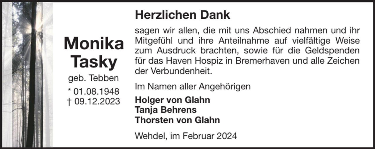 <p>Herzlichen Dank</p><p>Monika<br />Tasky<br />geb. Tebben<br />* 01.08.1948<br />† 09.12.2023</p><p>sagen wir allen, die mit uns Abschied nahmen und ihr<br />Mitgefühl und ihre Anteilnahme auf vielfältige Weise<br />zum Ausdruck brachten, sowie für die Geldspenden<br />für das Haven Hospiz in Bremerhaven und alle Zeichen<br />der Verbundenheit.<br />Im Namen aller Angehörigen<br />Holger von Glahn<br />Tanja Behrens<br />Thorsten von Glahn<br />Wehdel, im Februar 2024</p>