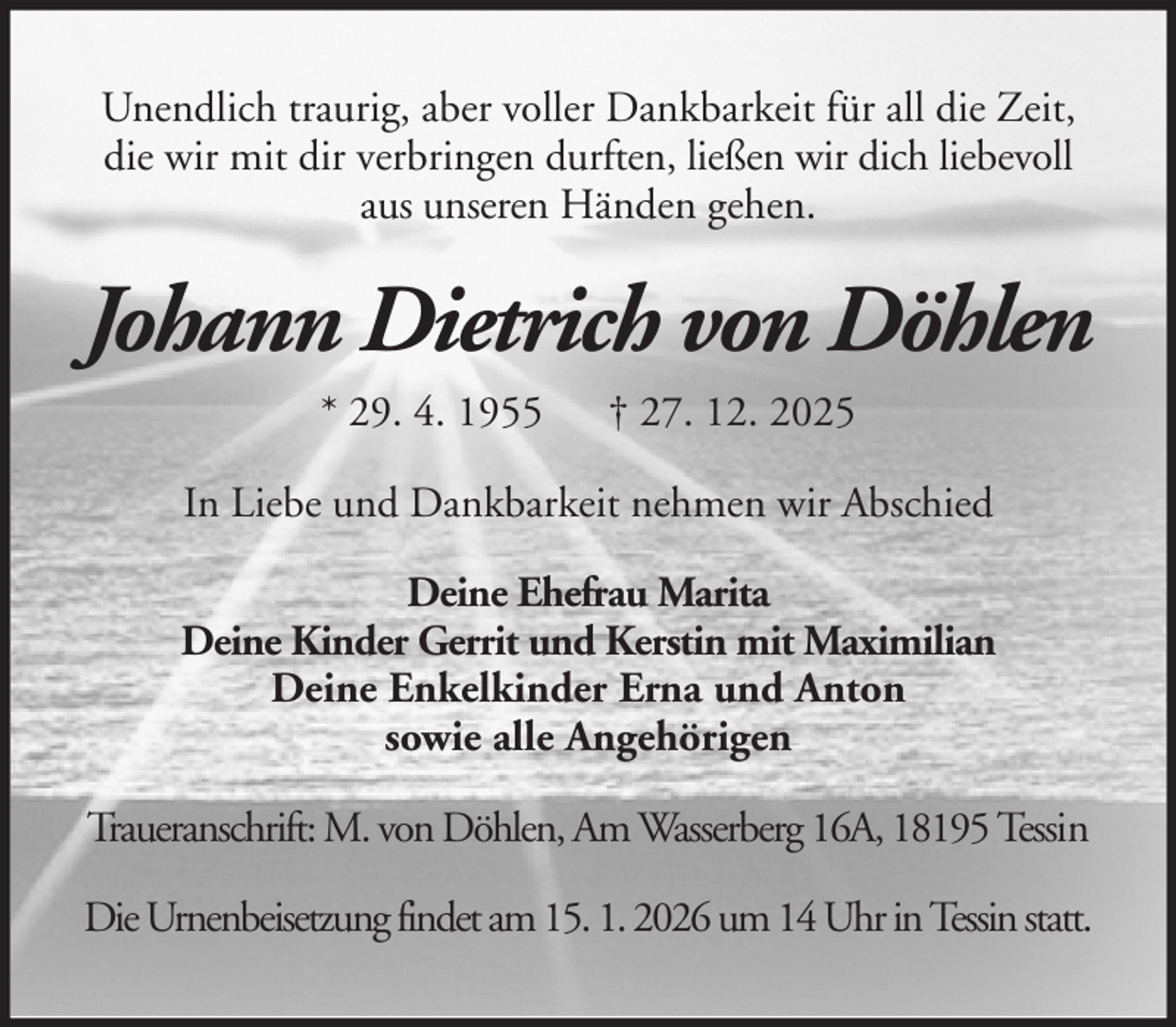 <p>Unendlich traurig, aber voller Dankbarkeit für all die Zeit,<br />die wir mit dir verbringen durften, ließen wir dich liebevoll<br />aus unseren Händen gehen.</p><p>Johann Dietrich von Döhlen<br />* 29. 4. 1955</p><p>† 27. 12. 2025</p><p>In Liebe und Dankbarkeit nehmen wir Abschied<br />Deine Ehefrau Marita<br />Deine Kinder Gerrit und Kerstin mit Maximilian<br />Deine Enkelkinder Erna und Anton<br />sowie alle Angehörigen<br />Traueranschrift: M. von Döhlen, Am Wasserberg 16A, 18195 Tessin<br />Die Urnenbeisetzung findet am 15. 1. 2026 um 14 Uhr in Tessin statt.</p>
