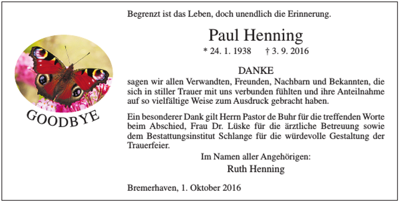 <p>Begrenzt ist das Leben, doch unendlich die Erinnerung.</p><p>Paul Henning</p><p>* 24. 1. 1938</p><p>† 3. 9. 2016</p><p>DANKE</p><p>GO</p><p>sagen wir allen Verwandten, Freunden, Nachbarn und Bekannten, die<br />sich in stiller Trauer mit uns verbunden fühlten und ihre Anteilnahme<br />auf so vielfältige Weise zum Ausdruck gebracht haben.</p><p>ODBYE</p><p>Ein besonderer Dank gilt Herrn Pastor de Buhr für die treffenden Worte<br />beim Abschied, Frau Dr. Lüske für die ärztliche Betreuung sowie<br />dem Bestattungsinstitut Schlange für die würdevolle Gestaltung der<br />Trauerfeier.<br />Im Namen aller Angehörigen:</p><p>Ruth Henning</p><p>Bremerhaven, 1. Oktober 2016</p>