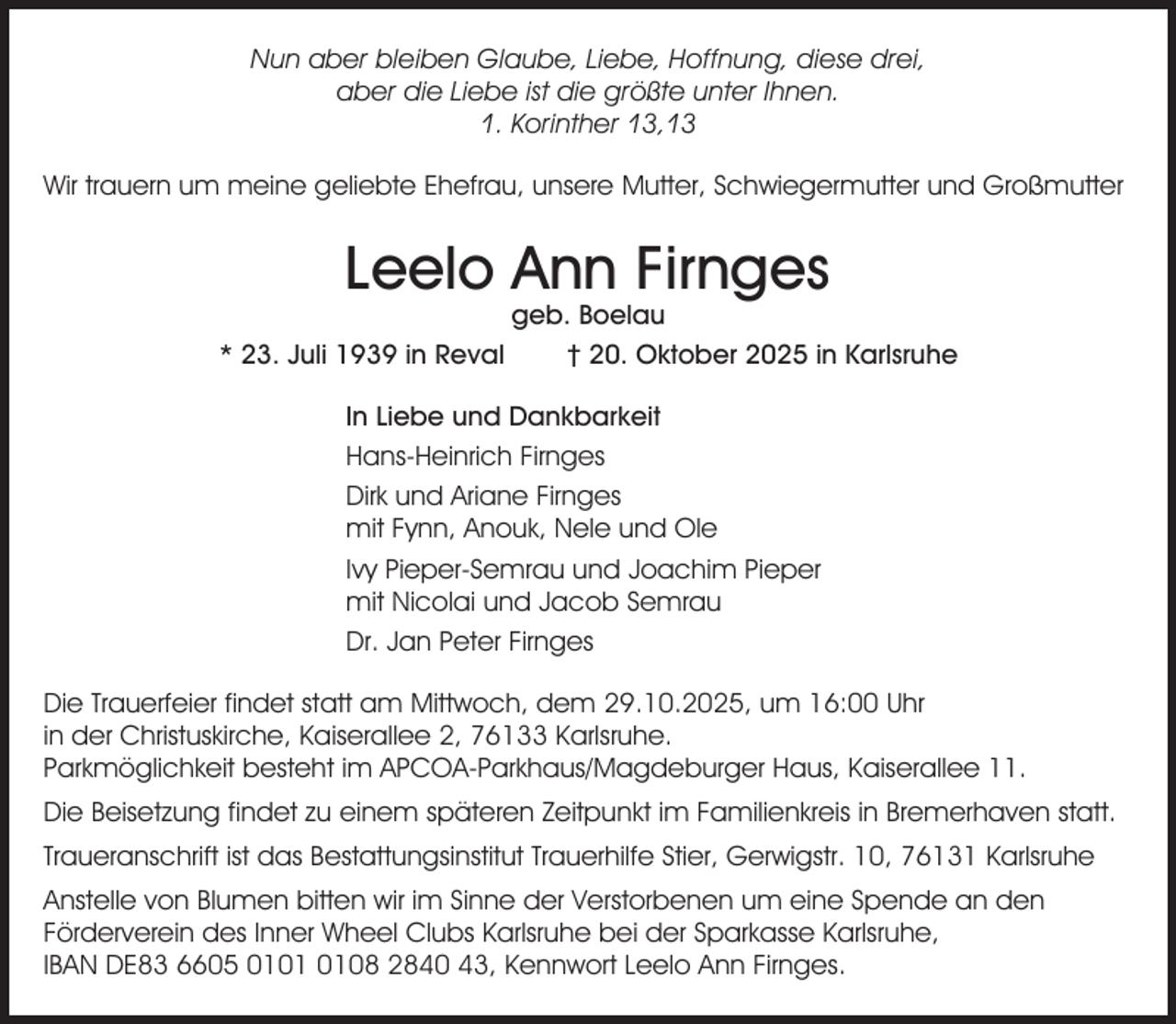 <p>Nun aber bleiben Glaube, Liebe, Hoffnung, diese drei,<br />aber die Liebe ist die größte unter Ihnen.<br />1. Korinther 13,13<br />Wir trauern um meine geliebte Ehefrau, unsere Mutter, Schwiegermutter und Großmutter</p><p>Leelo Ann Firnges</p><p>geb. Boelau<br />* 23. Juli 1939 in Reval<br />† 20. Oktober 2025 in Karlsruhe<br />In Liebe und Dankbarkeit<br />Hans-Heinrich Firnges<br />Dirk und Ariane Firnges<br />mit Fynn, Anouk, Nele und Ole<br />Ivy Pieper-Semrau und Joachim Pieper<br />mit Nicolai und Jacob Semrau<br />Dr. Jan Peter Firnges<br />Die Trauerfeier findet statt am Mittwoch, dem 29.10.2025, um 16:00 Uhr<br />in der Christuskirche, Kaiserallee 2, 76133 Karlsruhe.<br />Parkmöglichkeit besteht im APCOA-Parkhaus/Magdeburger Haus, Kaiserallee 11.<br />Die Beisetzung findet zu einem späteren Zeitpunkt im Familienkreis in Bremerhaven statt.<br />Traueranschrift ist das Bestattungsinstitut Trauerhilfe Stier, Gerwigstr. 10, 76131 Karlsruhe<br />Anstelle von Blumen bitten wir im Sinne der Verstorbenen um eine Spende an den<br />Förderverein des Inner Wheel Clubs Karlsruhe bei der Sparkasse Karlsruhe,<br />IBAN DE83 6605 0108 2840 43, Kennwort Leelo Ann Firnges.</p>