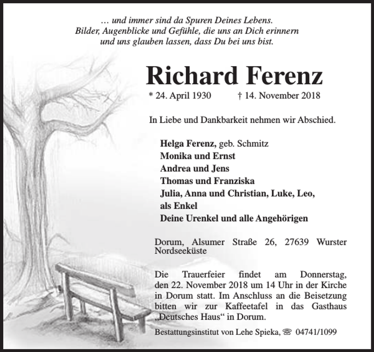 <p>… und immer sind da Spuren Deines Lebens.<br />Bilder, Augenblicke und Gefühle, die uns an Dich erinnern<br />und uns glauben lassen, dass Du bei uns bist.</p><p>Richard Ferenz<br />* 24. April 1930</p><p>† 14. November 2018</p><p>In Liebe und Dankbarkeit nehmen wir Abschied.<br />Helga Ferenz, geb. Schmitz<br />Monika und Ernst<br />Andrea und Jens<br />Thomas und Franziska<br />Julia, Anna und Christian, Luke, Leo,<br />als Enkel<br />Deine Urenkel und alle Angehörigen<br />Dorum, Alsumer Straße 26, 27639 Wurster<br />Nordseeküste<br />Die Trauerfeier findet am Donnerstag,<br />den 22. November 2018 um 14 Uhr in der Kirche<br />in Dorum statt. Im Anschluss an die Beisetzung<br />bitten wir zur Kaffeetafel in das Gasthaus<br />„Deutsches Haus“ in Dorum.<br />Bestattungsinstitut von Lehe Spieka, s 04741/1099</p>