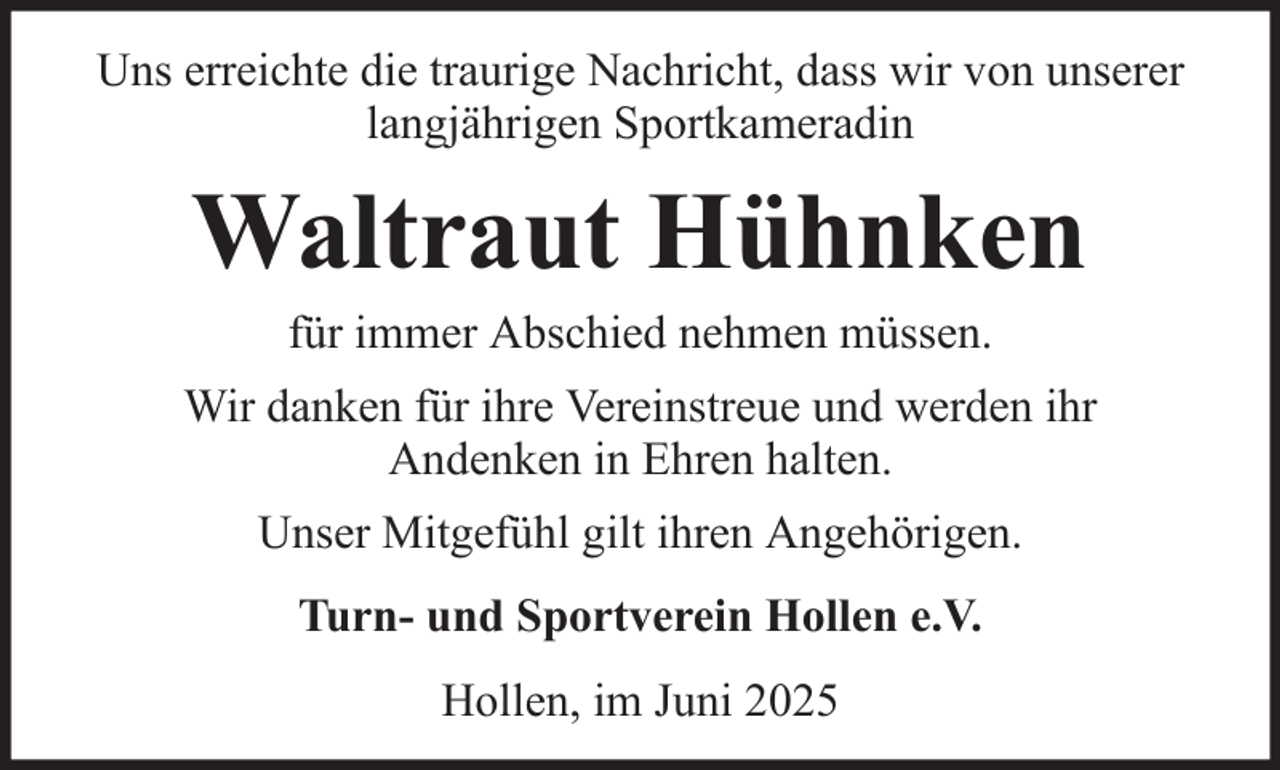 <p>Uns erreichte die traurige Nachricht, dass wir von unserer<br />langjährigen Sportkameradin</p><p>Waltraut Hühnken<br />für immer Abschied nehmen müssen.<br />Wir danken für ihre Vereinstreue und werden ihr<br />Andenken in Ehren halten.<br />Unser Mitgefühl gilt ihren Angehörigen.<br />Turn- und Sportverein Hollen e.V.<br />Hollen, im Juni 2025</p>