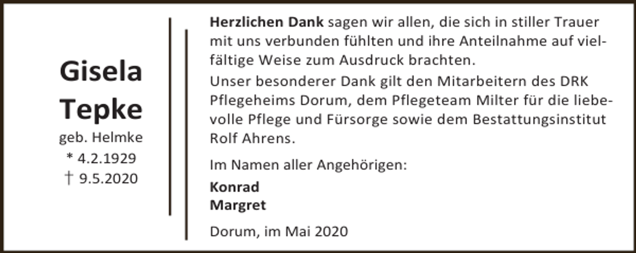 <p>Gisela<br />Tepke</p><p>geb. Helmke<br />* 4.2.1929<br />† 9.5.2020</p><p>Herzlichen Dank sagen wir allen, die sich in stiller Trauer<br />mit uns verbunden fühlten und ihre Anteilnahme auf vielfältige Weise zum Ausdruck brachten.<br />Unser besonderer Dank gilt den Mitarbeitern des DRK<br />Pflegeheims Dorum, dem Pflegeteam Milter für die liebevolle Pflege und Fürsorge sowie dem Bestattungsinstitut<br />Rolf Ahrens.<br />Im Namen aller Angehörigen:<br />Konrad<br />Margret<br />Dorum, im Mai 2020</p>