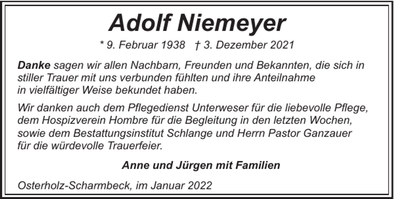 <p>Adolf Niemeyer</p><p>* 9. Februar 1938 † 3. Dezember 2021<br />Danke sagen wir allen Nachbarn, Freunden und Bekannten, die sich in<br />stiller Trauer mit uns verbunden fühlten und ihre Anteilnahme<br />in vielfältiger Weise bekundet haben.<br />Wir danken auch dem Pflegedienst Unterweser für die liebevolle Pflege,<br />dem Hospizverein Hombre für die Begleitung in den letzten Wochen,<br />sowie dem Bestattungsinstitut Schlange und Herrn Pastor Ganzauer<br />für die würdevolle Trauerfeier.<br />Anne und Jürgen mit Familien<br />Osterholz-Scharmbeck, im Januar 2022</p>