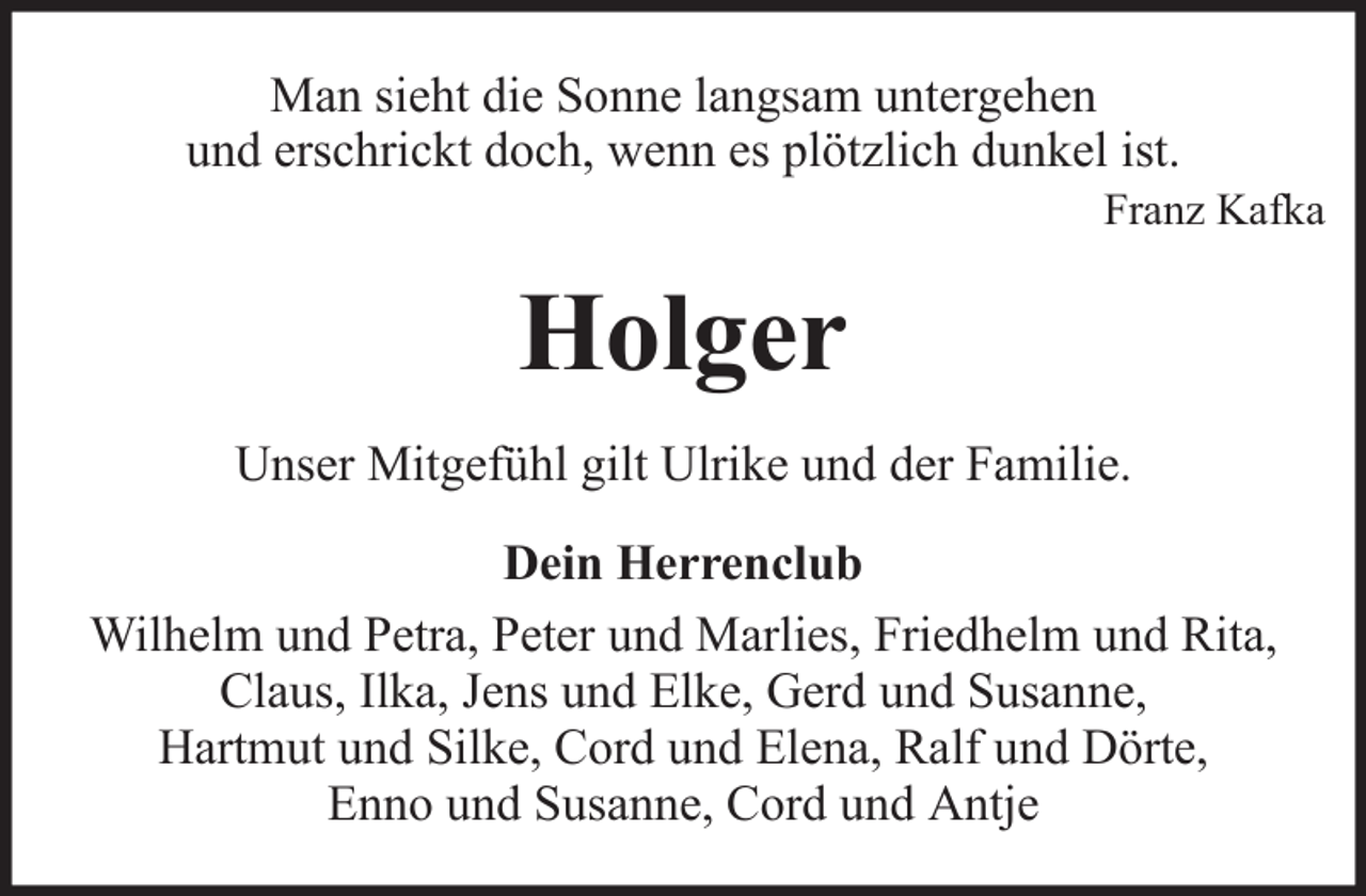 <p>Man sieht die Sonne langsam untergehen<br />und erschrickt doch, wenn es plötzlich dunkel ist.<br />Franz Kafka</p><p>Holger<br />Unser Mitgefühl gilt Ulrike und der Familie.<br />Dein Herrenclub<br />Wilhelm und Petra, Peter und Marlies, Friedhelm und Rita,<br />Claus, Ilka, Jens und Elke, Gerd und Susanne,<br />Hartmut und Silke, Cord und Elena, Ralf und Dörte,<br />Enno und Susanne, Cord und Antje</p>