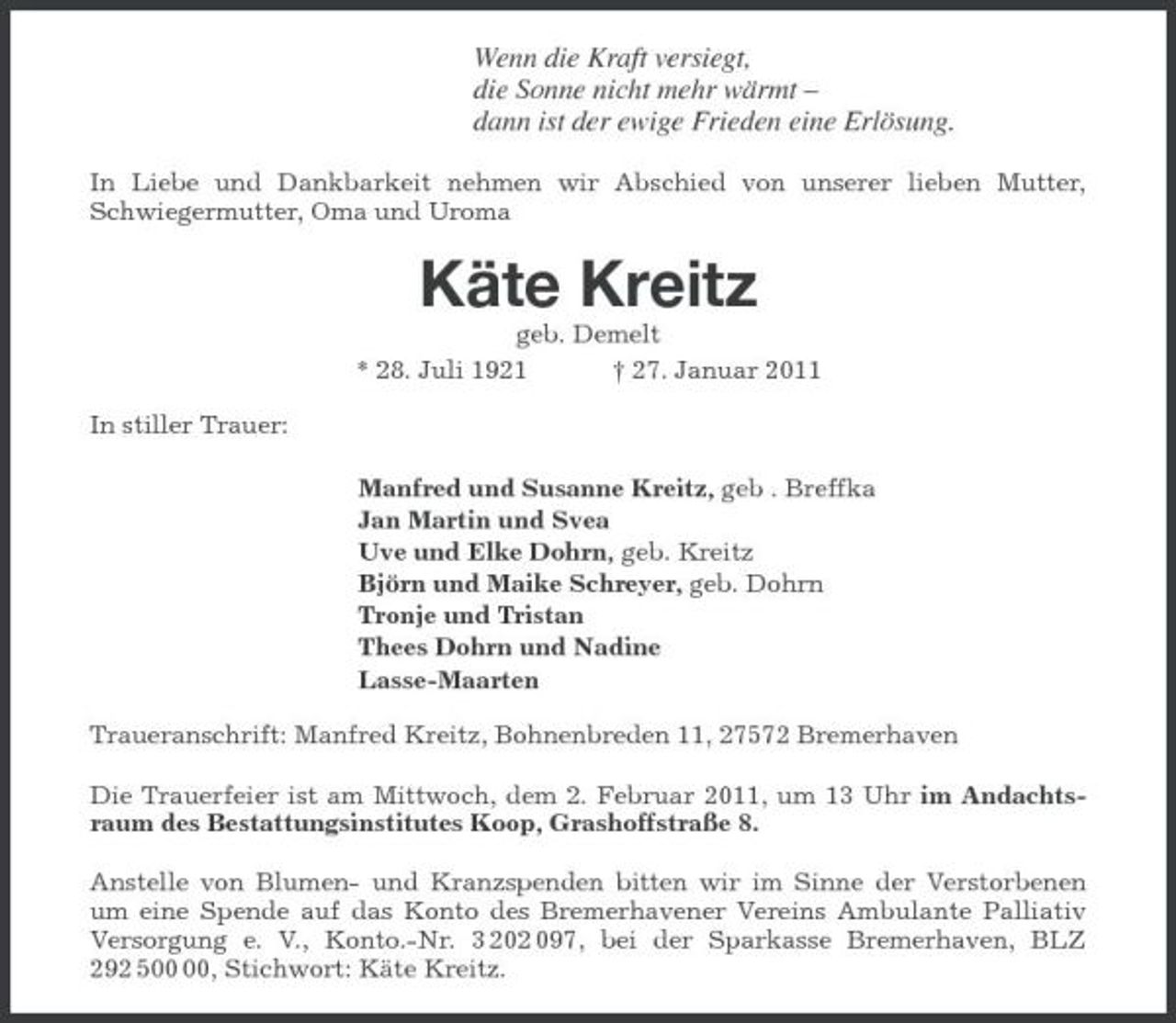 <p>Wenn die Kraft versiegt,<br />die Sonne nicht mehr wärmt –<br />dann ist der ewige Frieden eine Erlösung.<br />In Liebe und Dankbarkeit nehmen wir Abschied von unserer lieben Mutter, Schwiegermutter, Oma und Uroma<br />Käte Kreitz<br />geb. Demelt<br />* 28. Juli 1921 † 27. Januar 2011<br />In stiller Trauer:<br />Manfred und Susanne Kreitz, geb . Breffka<br />Jan Martin und Svea<br />Uve und Elke Dohrn, geb. Kreitz<br />Björn und Maike Schreyer, geb. Dohrn<br />Tronje und Tristan<br />Thees Dohrn und Nadine<br />Lasse-Maarten<br />Traueranschrift: Manfred Kreitz, Bohnenbreden 11, 27572 Bremerhaven<br />Die Trauerfeier ist am Mittwoch, dem 2. Februar 2011, um 13 Uhr im Andachtsraum des Bestattungsinstitutes Koop, Grashoffstraße 8.<br />Anstelle von Blumen- und Kranzspenden bitten wir im Sinne der Verstorbenen um eine Spende auf das Konto des Bremerhavener Vereins Ambulante Palliativ Versorgung e. V., Konto.-Nr. 3 202 097, bei der Sparkasse Bremerhaven, BLZ 292 500 00, Stichwort: Käte Kreitz.</p>