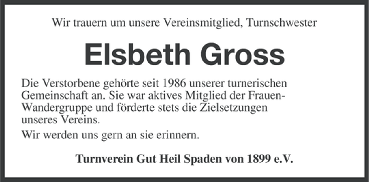 <p>Wir trauern um unsere Vereinsmitglied, Turnschwester</p><p>Elsbeth Gross<br />Die Verstorbene gehörte seit 1986 unserer turnerischen<br />Gemeinschaft an. Sie war aktives Mitglied der FrauenWandergruppe und förderte stets die Zielsetzungen<br />unseres Vereins.<br />Wir werden uns gern an sie erinnern.<br />Turnverein Gut Heil Spaden von 1899 e.V.</p>