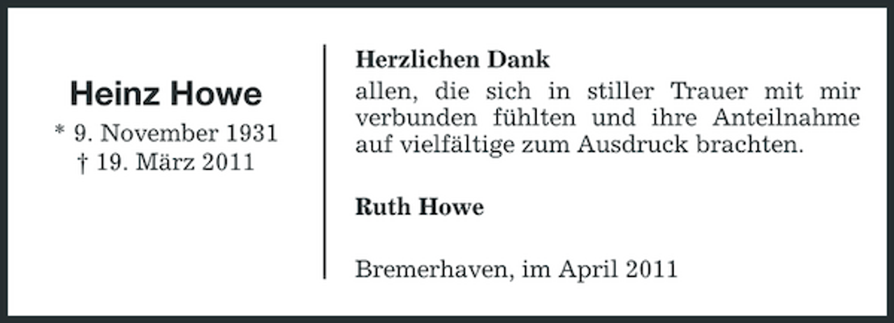 <p>Heinz Howe<br />* 9. November 1931 † 19. März 2011</p><p>Herzlichen Dank allen, die sich in stiller Trauer mit mir verbunden fühlten und ihre Anteilnahme auf vielfältige zum Ausdruck brachten. Ruth Howe Bremerhaven, im April 2011</p>