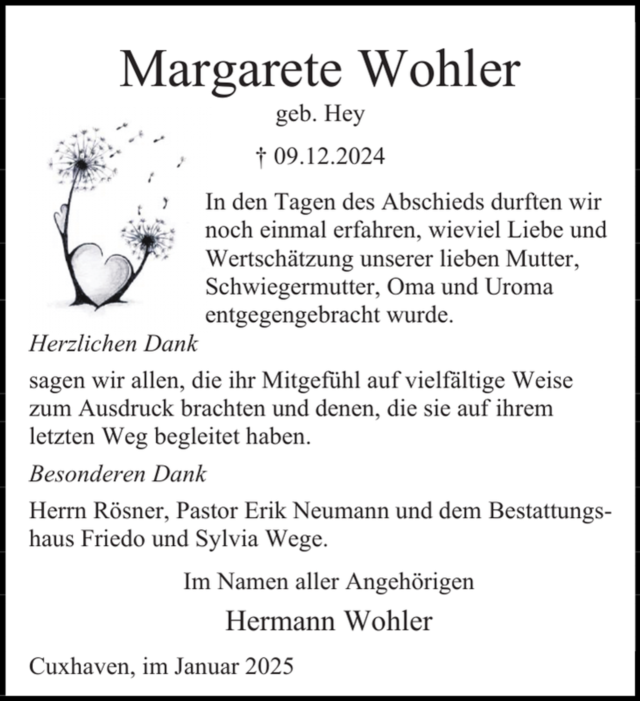 <p>Margarete Wohler<br />geb. Hey</p><p>† 09.12.2024</p><p>Herzlichen Dank</p><p>In den Tagen des Abschieds durften wir<br />noch einmal erfahren, wieviel Liebe und<br />Wertschätzung unserer lieben Mutter,<br />Schwiegermutter, Oma und Uroma<br />entgegengebracht wurde.</p><p>sagen wir allen, die ihr Mitgefühl auf vielfältige Weise<br />zum Ausdruck brachten und denen, die sie auf ihrem<br />letzten Weg begleitet haben.<br />Besonderen Dank<br />Herrn Rösner, Pastor Erik Neumann und dem Bestattungshaus Friedo und Sylvia Wege.<br />Im Namen aller Angehörigen</p><p>Hermann Wohler<br />Cuxhaven, im Januar 2025</p>