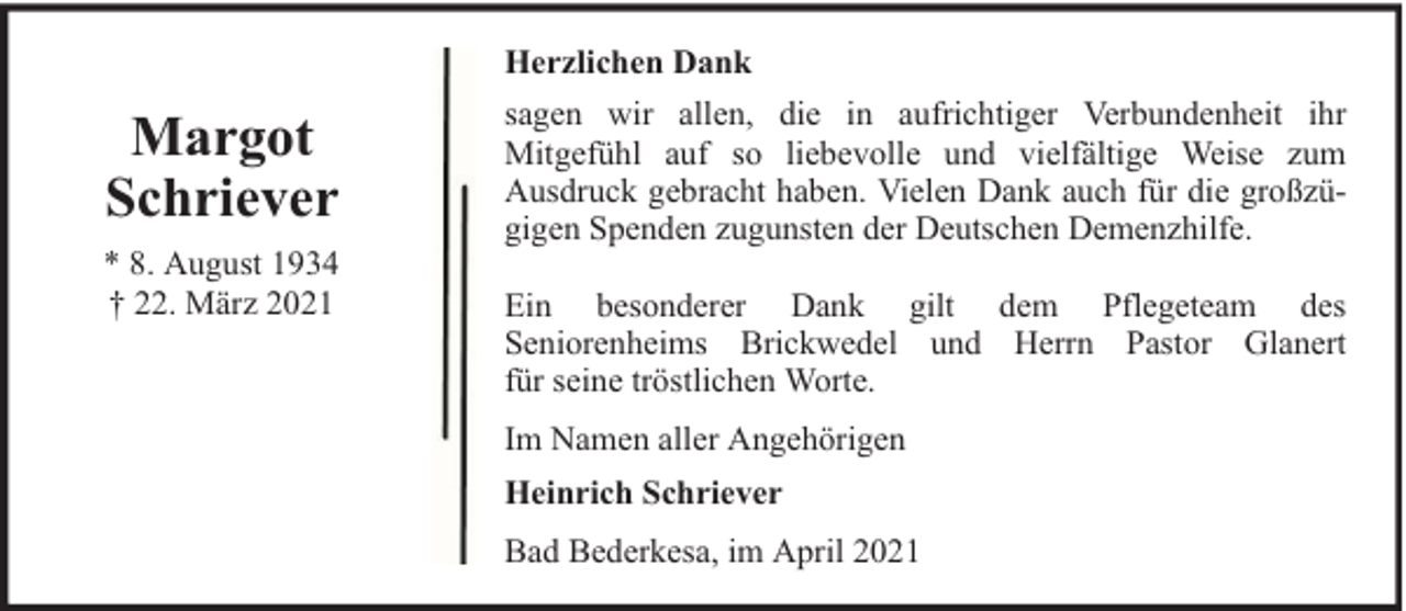 <p>Herzlichen Dank</p><p>Margot<br />Schriever<br />* 8. August 1934<br />† 22. März 2021</p><p>sagen wir allen, die in aufrichtiger Verbundenheit ihr<br />Mitgefühl auf so liebevolle und vielfältige Weise zum<br />Ausdruck gebracht haben. Vielen Dank auch für die großzügigen Spenden zugunsten der Deutschen Demenzhilfe.<br />Ein besonderer Dank gilt dem Pflegeteam des<br />Seniorenheims Brickwedel und Herrn Pastor Glanert<br />für seine tröstlichen Worte.<br />Im Namen aller Angehörigen<br />Heinrich Schriever<br />Bad Bederkesa, im April 2021</p>
