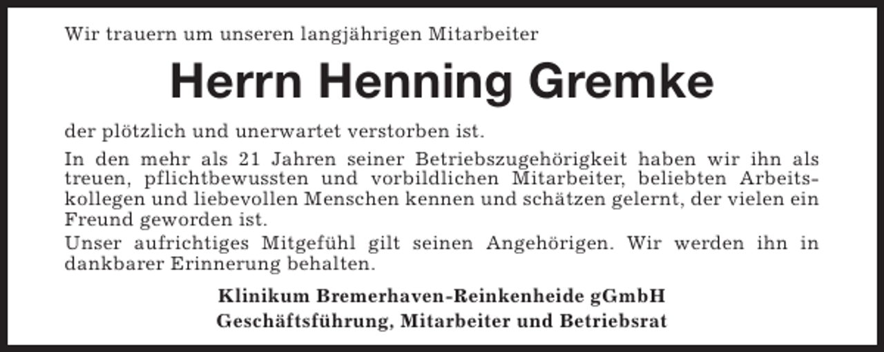 <p>Wir trauern um unseren langjährigen Mitarbeiter</p><p>Herrn Henning Gremke<br />der plötzlich und unerwartet verstorben ist.<br />In den mehr als 21 Jahren seiner Betriebszugehörigkeit haben wir ihn als<br />treuen, pflichtbewussten und vorbildlichen Mitarbeiter, beliebten Arbeitskollegen und liebevollen Menschen kennen und schätzen gelernt, der vielen ein<br />Freund geworden ist.<br />Unser aufrichtiges Mitgefühl gilt seinen Angehörigen. Wir werden ihn in<br />dankbarer Erinnerung behalten.<br />Klinikum Bremerhaven-Reinkenheide gGmbH<br />Geschäftsführung, Mitarbeiter und Betriebsrat</p>