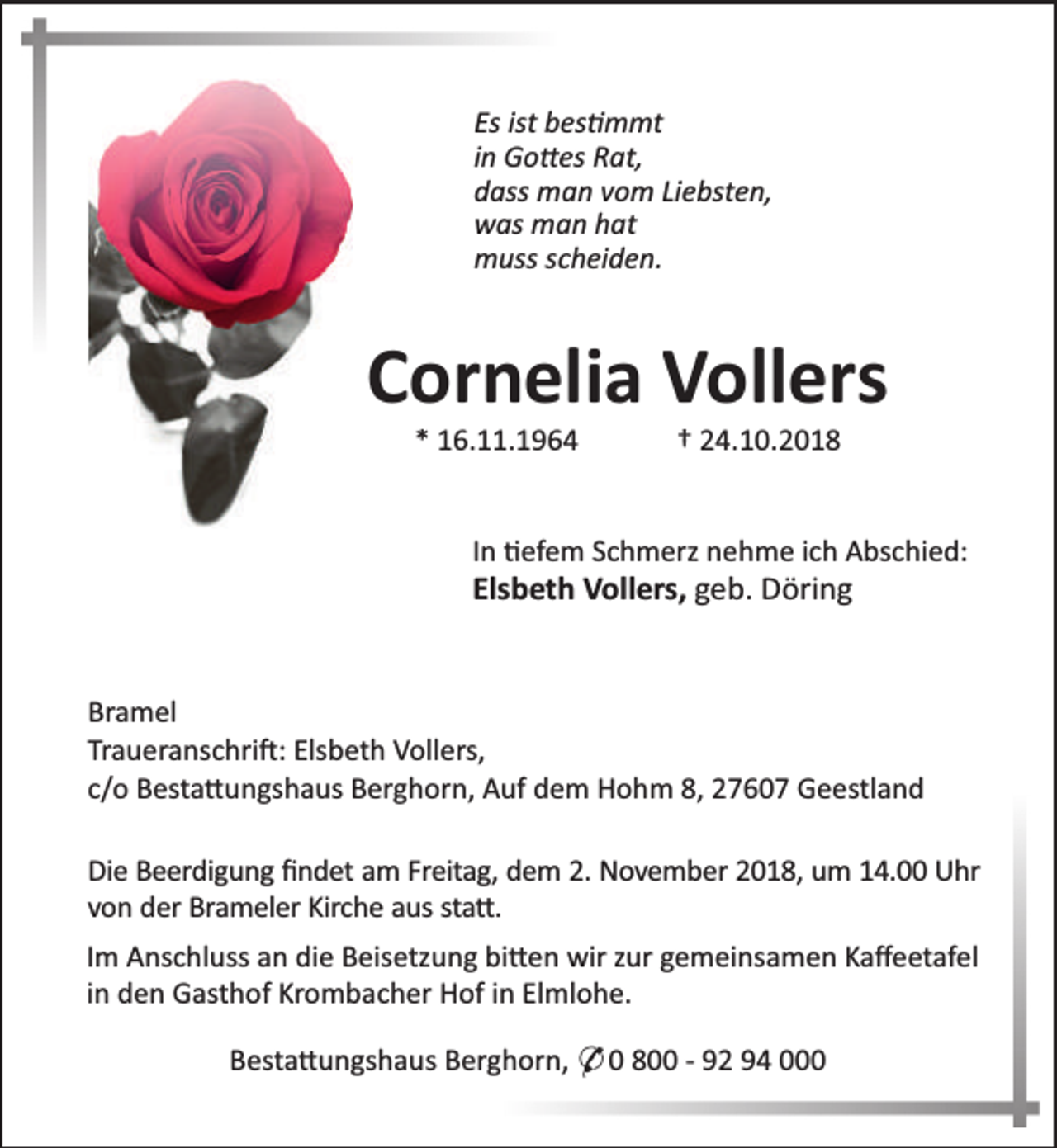 <p>Es ist bes mmt<br />in Go es Rat,<br />dass man vom Liebsten,<br />was man hat<br />muss scheiden.</p>
<p>Cornelia Vollers<br />* 16.11.1964</p>
<p>† 24.10.2018</p>
<p>In efem Schmerz nehme ich Abschied:</p>
<p>Elsbeth Vollers, geb. Döring</p>
<p>Bramel<br />Traueranschri : Elsbeth Vollers,<br />c/o Besta ungshaus Berghorn, Auf dem Hohm 8, 27607 Geestland<br />Die Beerdigung ﬁndet am Freitag, dem 2. November 2018, um 14.00 Uhr<br />von der Brameler Kirche aus sta .<br />Im Anschluss an die Beisetzung bi en wir zur gemeinsamen Kaﬀeetafel<br />in den Gasthof Krombacher Hof in Elmlohe.<br />Besta ungshaus Berghorn, * 0 800 - 92 94 000</p>