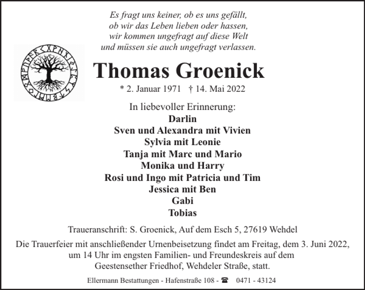<p>Es fragt uns keiner, ob es uns gefällt,<br />ob wir das Leben lieben oder hassen,<br />wir kommen ungefragt auf diese Welt<br />und müssen sie auch ungefragt verlassen.</p><p>Thomas Groenick<br />* 2. Januar 1971 † 14. Mai 2022</p><p>In liebevoller Erinnerung:<br />Darlin<br />Sven und Alexandra mit Vivien<br />Sylvia mit Leonie<br />Tanja mit Marc und Mario<br />Monika und Harry<br />Rosi und Ingo mit Patricia und Tim<br />Jessica mit Ben<br />Gabi<br />Tobias<br />Traueranschrift: S. Groenick, Auf dem Esch 5, 27619 Wehdel<br />Die Trauerfeier mit anschließender Urnenbeisetzung findet am Freitag, dem 3. Juni 2022,<br />um 14 Uhr im engsten Familien- und Freundeskreis auf dem<br />Geestensether Friedhof, Wehdeler Straße, statt.<br />Ellermann Bestattungen - Hafenstraße 108 - ( 0471 - 43124</p>
