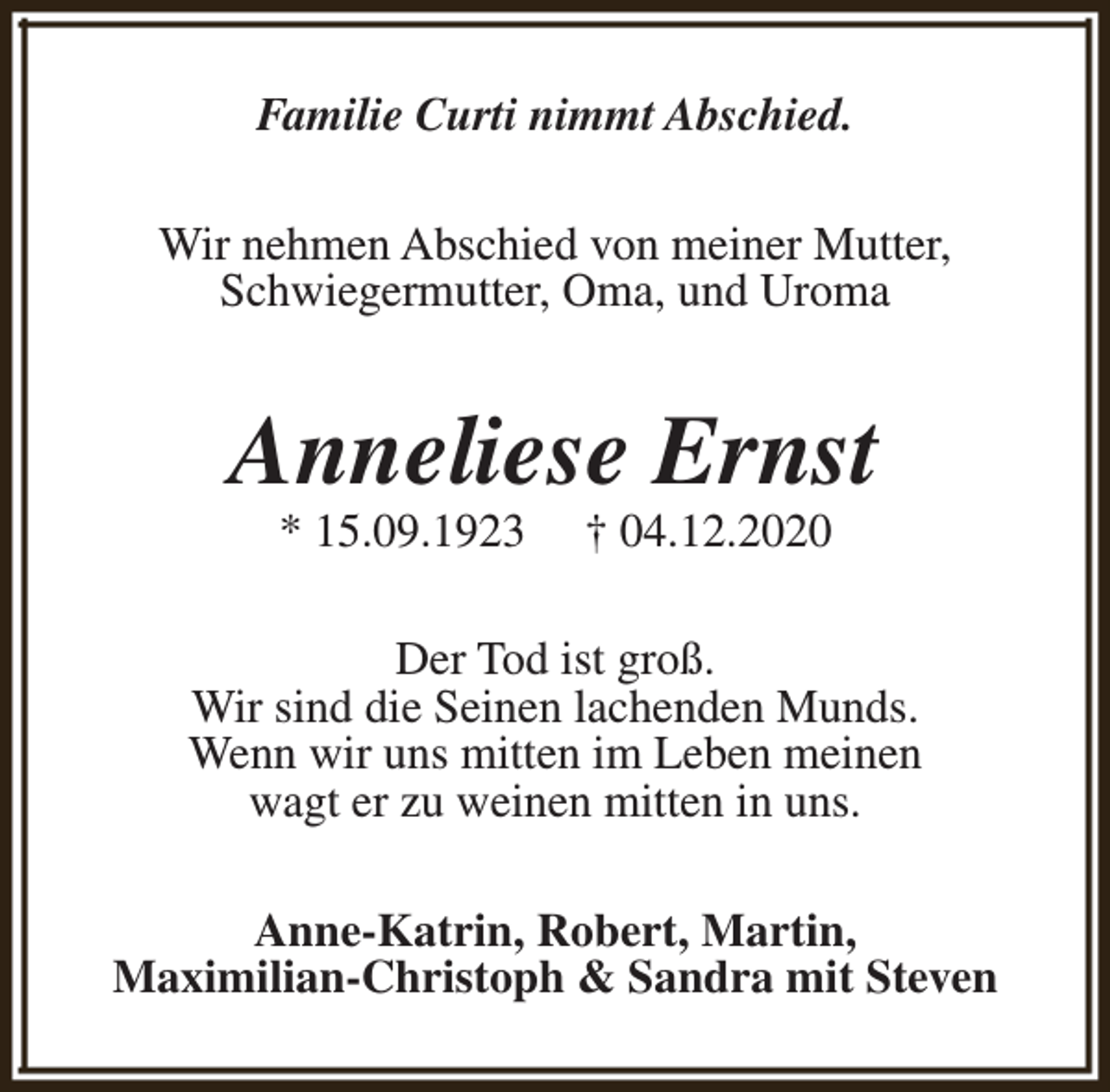 <p>Familie Curti nimmt Abschied.<br />Wir nehmen Abschied von meiner Mutter,<br />Schwiegermutter, Oma, und Uroma</p><p>Anneliese Ernst<br />* 15.09.1923</p><p>† 04.12.2020</p><p>Der Tod ist groß.<br />Wir sind die Seinen lachenden Munds.<br />Wenn wir uns mitten im Leben meinen<br />wagt er zu weinen mitten in uns.<br />Anne-Katrin, Robert, Martin,<br />Maximilian-Christoph &amp; Sandra mit Steven</p>