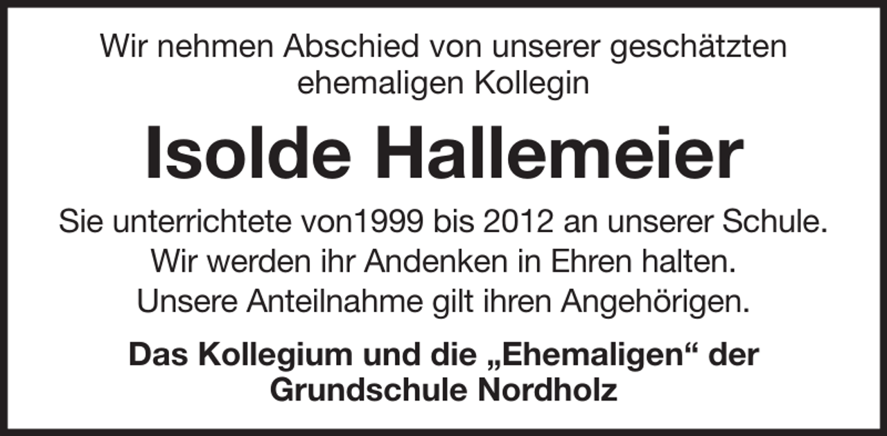 <p>Wir nehmen Abschied von unserer geschätzten<br />ehemaligen Kollegin</p><p>Isolde Hallemeier<br />Sie unterrichtete von1999 bis 2012 an unserer Schule.<br />Wir werden ihr Andenken in Ehren halten.<br />Unsere Anteilnahme gilt ihren Angehörigen.<br />Das Kollegium und die „Ehemaligen“ der<br />Grundschule Nordholz</p>
