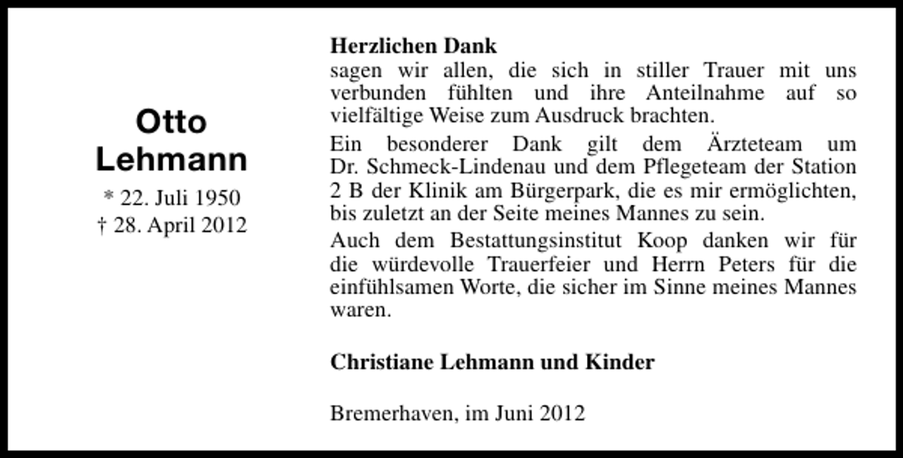 <p>Otto<br />Lehmann<br />* 22. Juli 1950<br />† 28. April 2012</p><p>Herzlichen Dank<br />sagen wir allen, die sich in stiller Trauer mit uns<br />verbunden fühlten und ihre Anteilnahme auf so<br />vielfältige Weise zum Ausdruck brachten.<br />Ein besonderer Dank gilt dem Ärzteteam um<br />Dr. Schmeck-Lindenau und dem Pflegeteam der Station<br />2 B der Klinik am Bürgerpark, die es mir ermöglichten,<br />bis zuletzt an der Seite meines Mannes zu sein.<br />Auch dem Bestattungsinstitut Koop danken wir für<br />die würdevolle Trauerfeier und Herrn Peters für die<br />einfühlsamen Worte, die sicher im Sinne meines Mannes<br />waren.<br />Christiane Lehmann und Kinder<br />Bremerhaven, im Juni 2012</p>