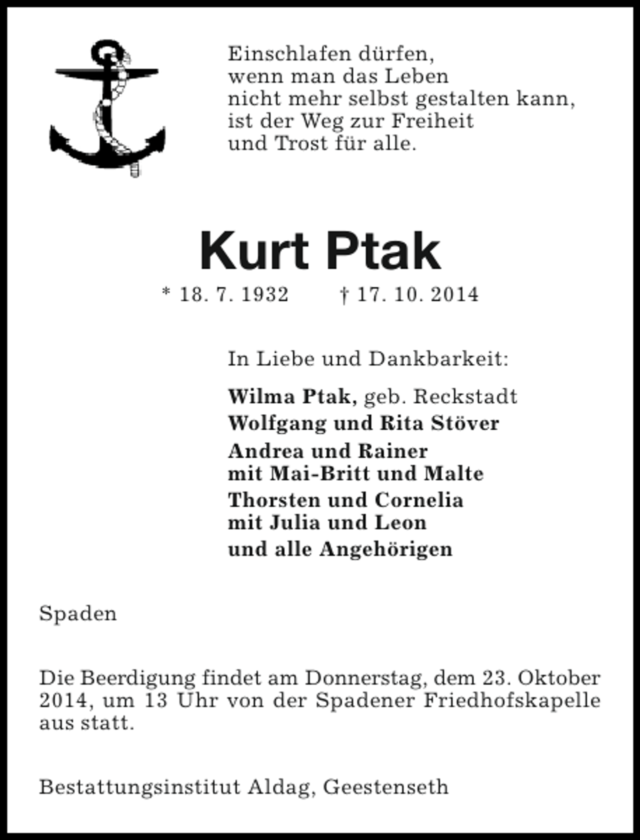 <p>Einschlafen dürfen,<br />wenn man das Leben<br />nicht mehr selbst gestalten kann,<br />ist der Weg zur Freiheit<br />und Trost für alle.</p><p>Kurt Ptak</p><p>* 18. 7. 1932</p><p>† 17. 10. 2014</p><p>In Liebe und Dankbarkeit:<br />Wilma Ptak, geb. Reckstadt<br />Wolfgang und Rita Stöver<br />Andrea und Rainer<br />mit Mai-Britt und Malte<br />Thorsten und Cornelia<br />mit Julia und Leon<br />und alle Angehörigen<br />Spaden<br />Die Beerdigung findet am Donnerstag, dem 23. Oktober<br />2014, um 13 Uhr von der Spadener Friedhofskapelle<br />aus statt.<br />Bestattungsinstitut Aldag, Geestenseth</p>