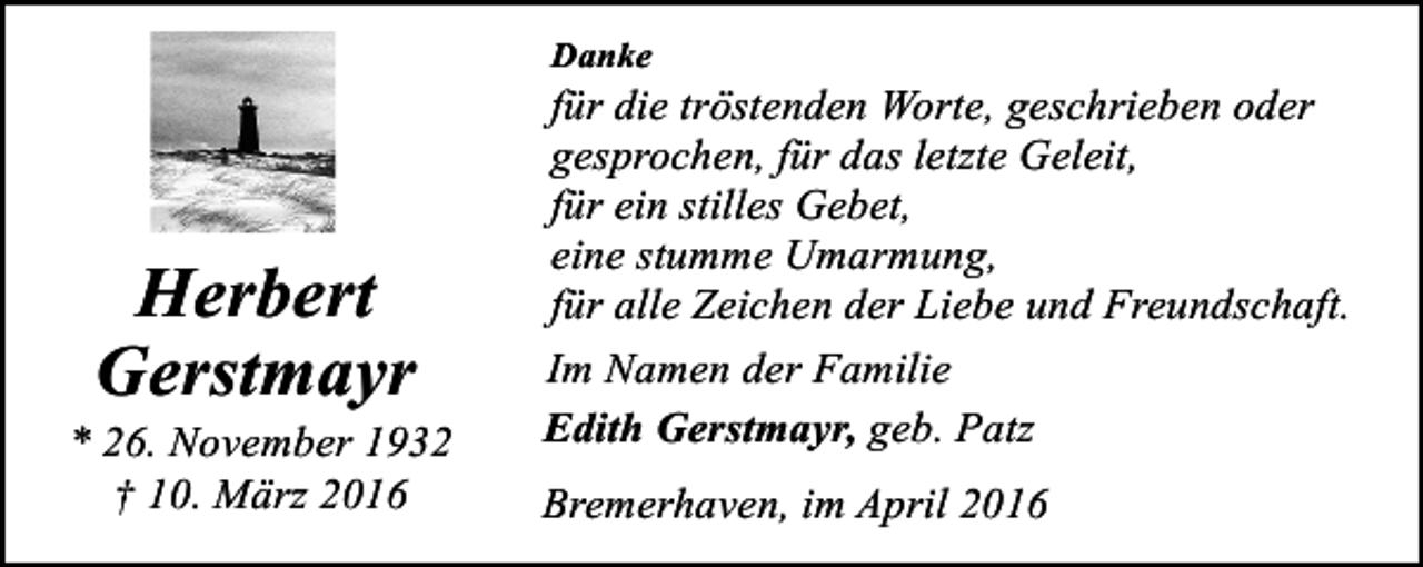 <p>Danke</p><p>Herbert<br />Gerstmayr</p><p>* 26. November 1932<br />† 10. März 2016</p><p>für die tröstenden Worte, geschrieben oder<br />gesprochen, für das letzte Geleit,<br />für ein stilles Gebet,<br />eine stumme Umarmung,<br />für alle Zeichen der Liebe und Freundschaft.<br />Im Namen der Familie<br />Edith Gerstmayr, geb. Patz<br />Bremerhaven, im April 2016</p>