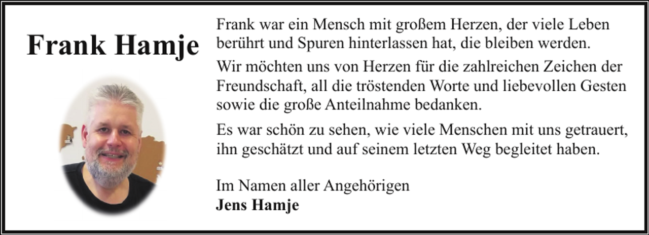<p>Frank Hamje</p><p>Frank war ein Mensch mit großem Herzen, der viele Leben<br />berührt und Spuren hinterlassen hat, die bleiben werden.<br />Wir möchten uns von Herzen für die zahlreichen Zeichen der<br />Freundschaft, all die tröstenden Worte und liebevollen Gesten<br />sowie die große Anteilnahme bedanken.<br />Es war schön zu sehen, wie viele Menschen mit uns getrauert,<br />ihn geschätzt und auf seinem letzten Weg begleitet haben.<br />Im Namen aller Angehörigen<br />Jens Hamje</p>