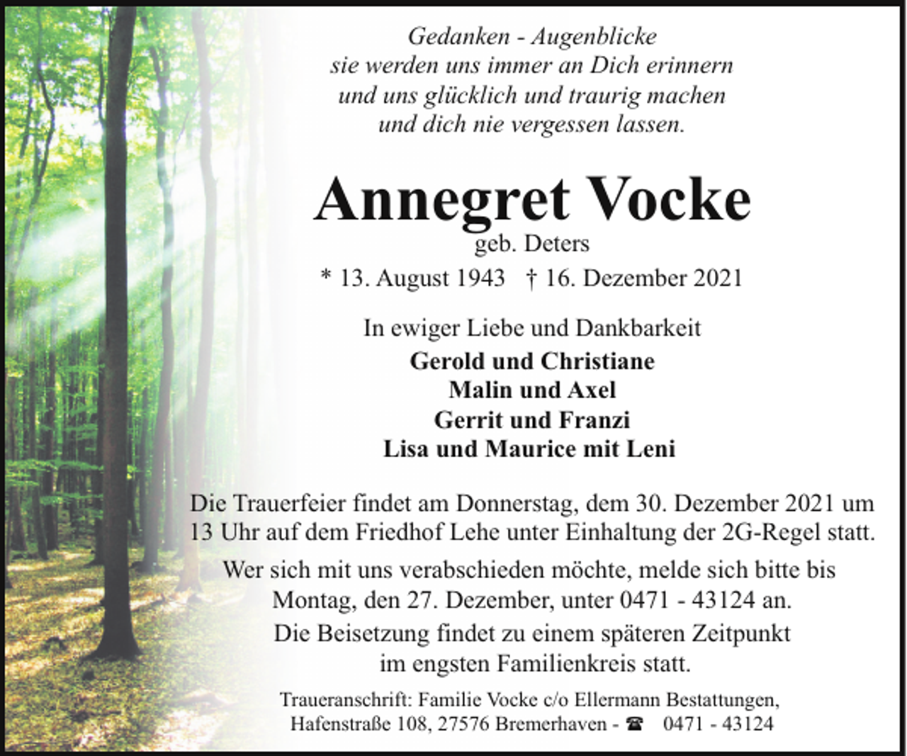 <p>Gedanken - Augenblicke<br />sie werden uns immer an Dich erinnern<br />und uns glücklich und traurig machen<br />und dich nie vergessen lassen.</p><p>Annegret Vocke<br />geb. Deters<br />* 13. August 1943 † 16. Dezember 2021<br />In ewiger Liebe und Dankbarkeit<br />Gerold und Christiane<br />Malin und Axel<br />Gerrit und Franzi<br />Lisa und Maurice mit Leni<br />Die Trauerfeier findet am Donnerstag, dem 30. Dezember 2021 um<br />13 Uhr auf dem Friedhof Lehe unter Einhaltung der 2G-Regel statt.<br />Wer sich mit uns verabschieden möchte, melde sich bitte bis<br />Montag, den 27. Dezember, unter 0471 - 43124 an.<br />Die Beisetzung findet zu einem späteren Zeitpunkt<br />im engsten Familienkreis statt.<br />Traueranschrift: Familie Vocke c/o Ellermann Bestattungen,<br />Hafenstraße 108, 27576 Bremerhaven - ( 0471 - 43124</p>
