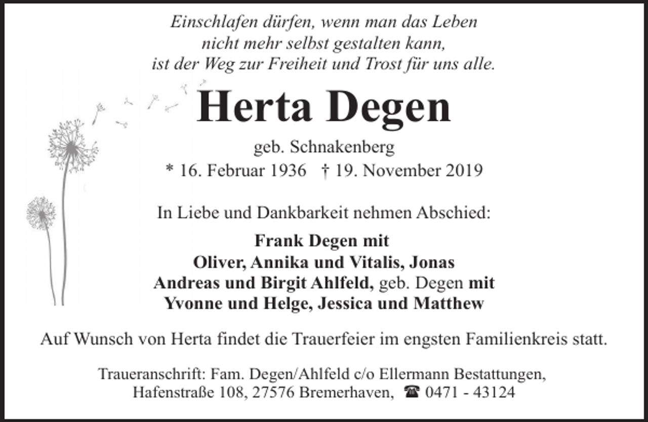 <p>Einschlafen dürfen, wenn man das Leben<br />nicht mehr selbst gestalten kann,<br />ist der Weg zur Freiheit und Trost für uns alle.</p><p>Herta Degen</p><p>geb. Schnakenberg<br />* 16. Februar 1936 † 19. November 2019<br />In Liebe und Dankbarkeit nehmen Abschied:<br />Frank Degen mit<br />Oliver, Annika und Vitalis, Jonas<br />Andreas und Birgit Ahlfeld, geb. Degen mit<br />Yvonne und Helge, Jessica und Matthew<br />Auf Wunsch von Herta findet die Trauerfeier im engsten Familienkreis statt.<br />Traueranschrift: Fam. Degen/Ahlfeld c/o Ellermann Bestattungen,<br />Hafenstraße 108, 27576 Bremerhaven, ( 0471 - 43124</p>