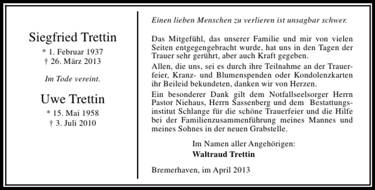 <p>Einen lieben Menschen zu verlieren ist unsagbar schwer.</p><p>Siegfried Trettin<br />* 1. Februar 1937<br />† 26. März 2013<br />Im Tode vereint.</p><p>Uwe Trettin<br />* 15. Mai 1958<br />† 3. Juli 2010</p><p>Das Mitgefühl, das unserer Familie und mir von vielen<br />Seiten entgegengebracht wurde, hat uns in den Tagen der<br />Trauer sehr gerührt, aber auch Kraft gegeben.<br />Allen, die uns, sei es durch ihre Teilnahme an der Trauerfeier, Kranz- und Blumenspenden oder Kondolenzkarten<br />ihr Beileid bekundeten, danken wir von Herzen.<br />Ein besonderer Dank gilt dem Notfallseelsorger Herrn<br />Pastor Niehaus, Herrn Sassenberg und dem Bestattungsinstitut Schlange für die schöne Trauerfeier und die Hilfe<br />bei der Familienzusammenführung meines Mannes und<br />meines Sohnes in der neuen Grabstelle.<br />Im Namen aller Angehörigen:<br />Waltraud Trettin<br />Bremerhaven, im April 2013</p>