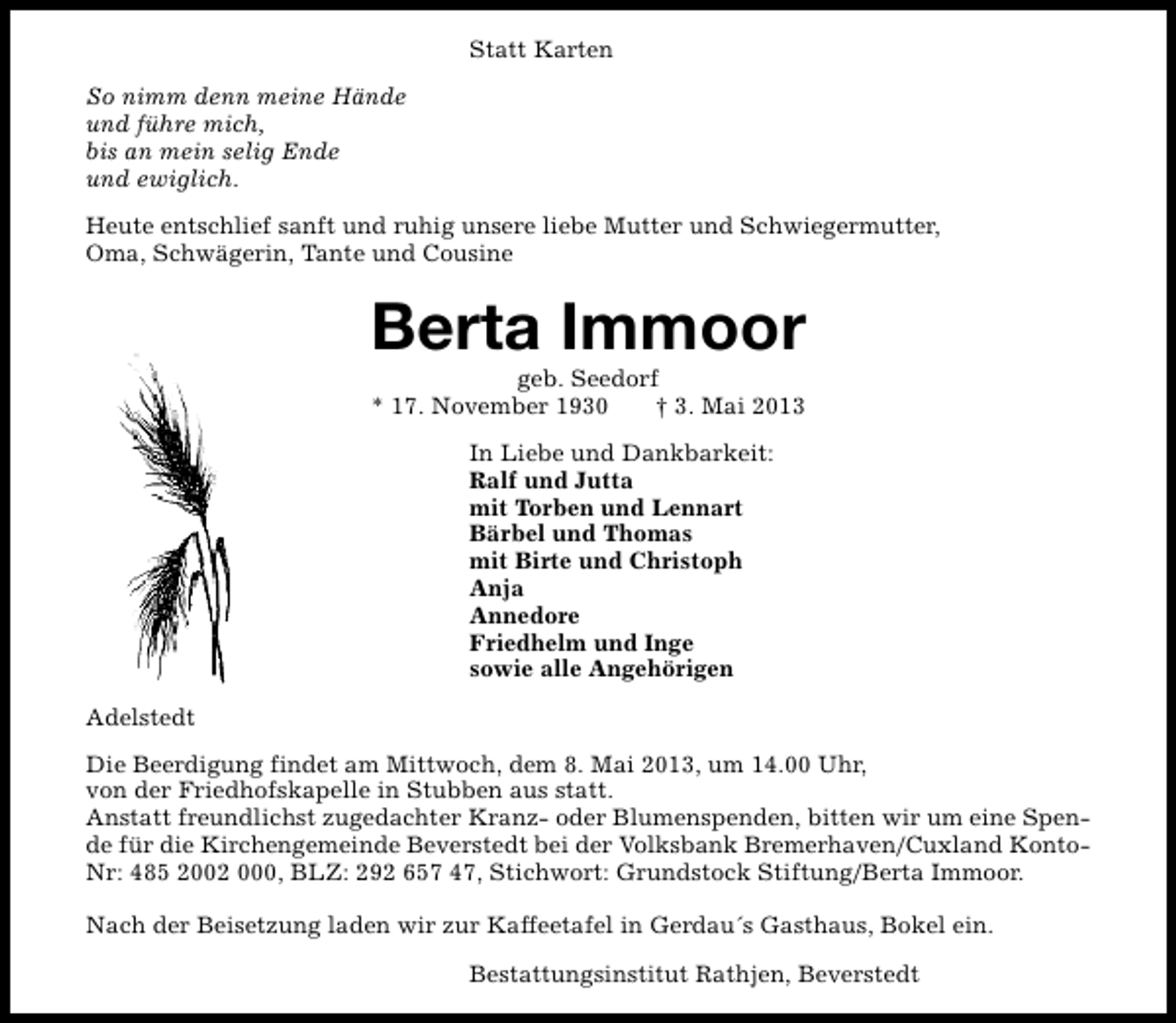 <p>Statt Karten<br />So nimm denn meine Hände<br />und führe mich,<br />bis an mein selig Ende<br />und ewiglich.<br />Heute entschlief sanft und ruhig unsere liebe Mutter und Schwiegermutter,<br />Oma, Schwägerin, Tante und Cousine</p><p>Berta Immoor<br />geb. Seedorf<br />* 17. November 1930<br />† 3. Mai 2013<br />In Liebe und Dankbarkeit:<br />Ralf und Jutta<br />mit Torben und Lennart<br />Bärbel und Thomas<br />mit Birte und Christoph<br />Anja<br />Annedore<br />Friedhelm und Inge<br />sowie alle Angehörigen<br />Adelstedt<br />Die Beerdigung findet am Mittwoch, dem 8. Mai 2013, um 14.00 Uhr,<br />von der Friedhofskapelle in Stubben aus statt.<br />Anstatt freundlichst zugedachter Kranz- oder Blumenspenden, bitten wir um eine Spende für die Kirchengemeinde Beverstedt bei der Volksbank Bremerhaven/Cuxland KontoNr: 485 2002 000, BLZ: 292 657 47, Stichwort: Grundstock Stiftung/Berta Immoor.<br />Nach der Beisetzung laden wir zur Kaffeetafel in Gerdau´s Gasthaus, Bokel ein.<br />Bestattungsinstitut Rathjen, Beverstedt</p>