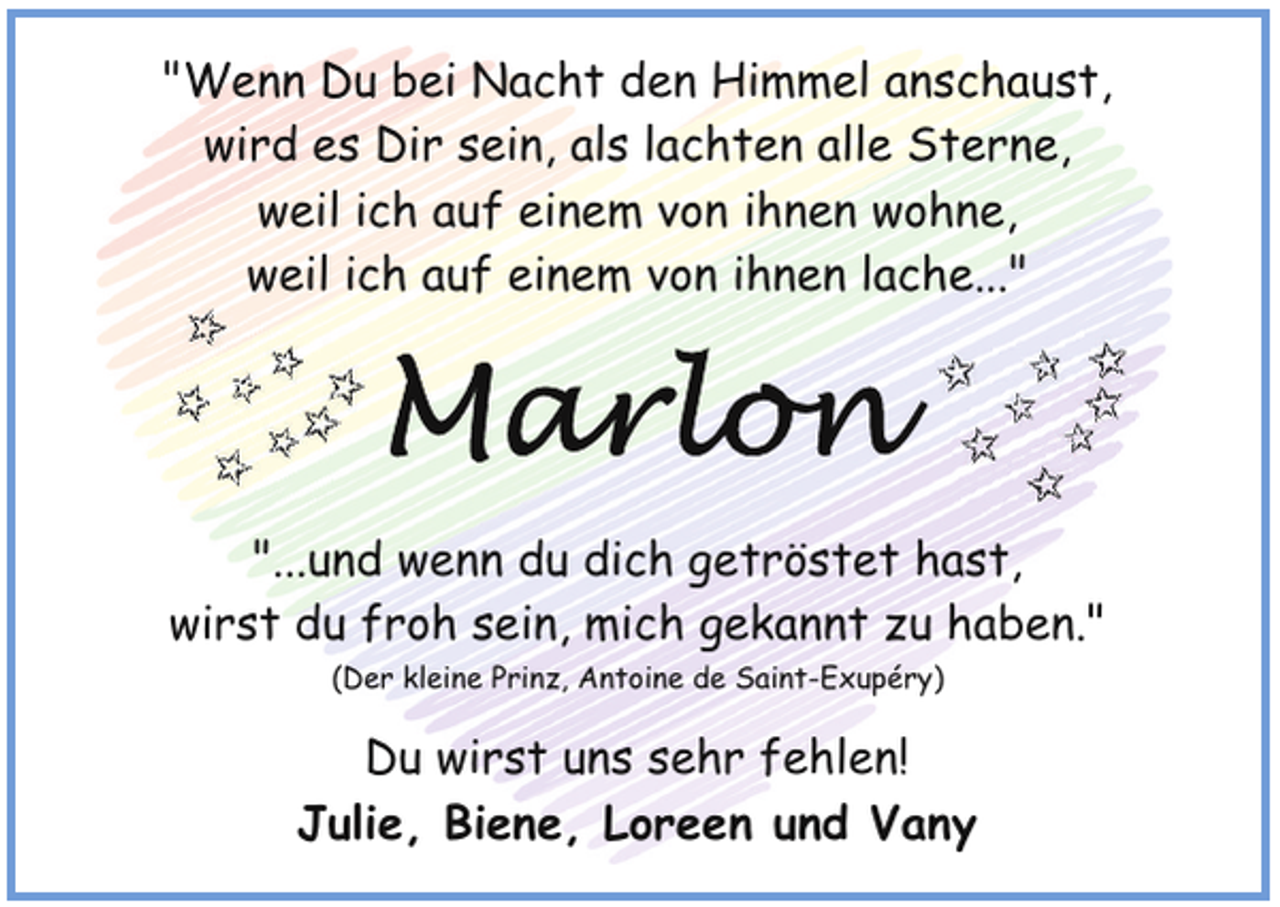 <p>"Wenn Du bei Nacht den Himmel anschaust,<br />wird es Dir sein, als lachten alle Sterne,<br />weil ich auf einem von ihnen wohne,<br />weil ich auf einem von ihnen lache..."</p>
<p>"...und wenn du dich getröstet hast,<br />wirst du froh sein, mich gekannt zu haben."<br />(Der kleine Prinz, Antoine de Saint-Exupéry)</p>
<p>Du wirst uns sehr fehlen!<br />Julie, Biene, Loreen und Vany</p>